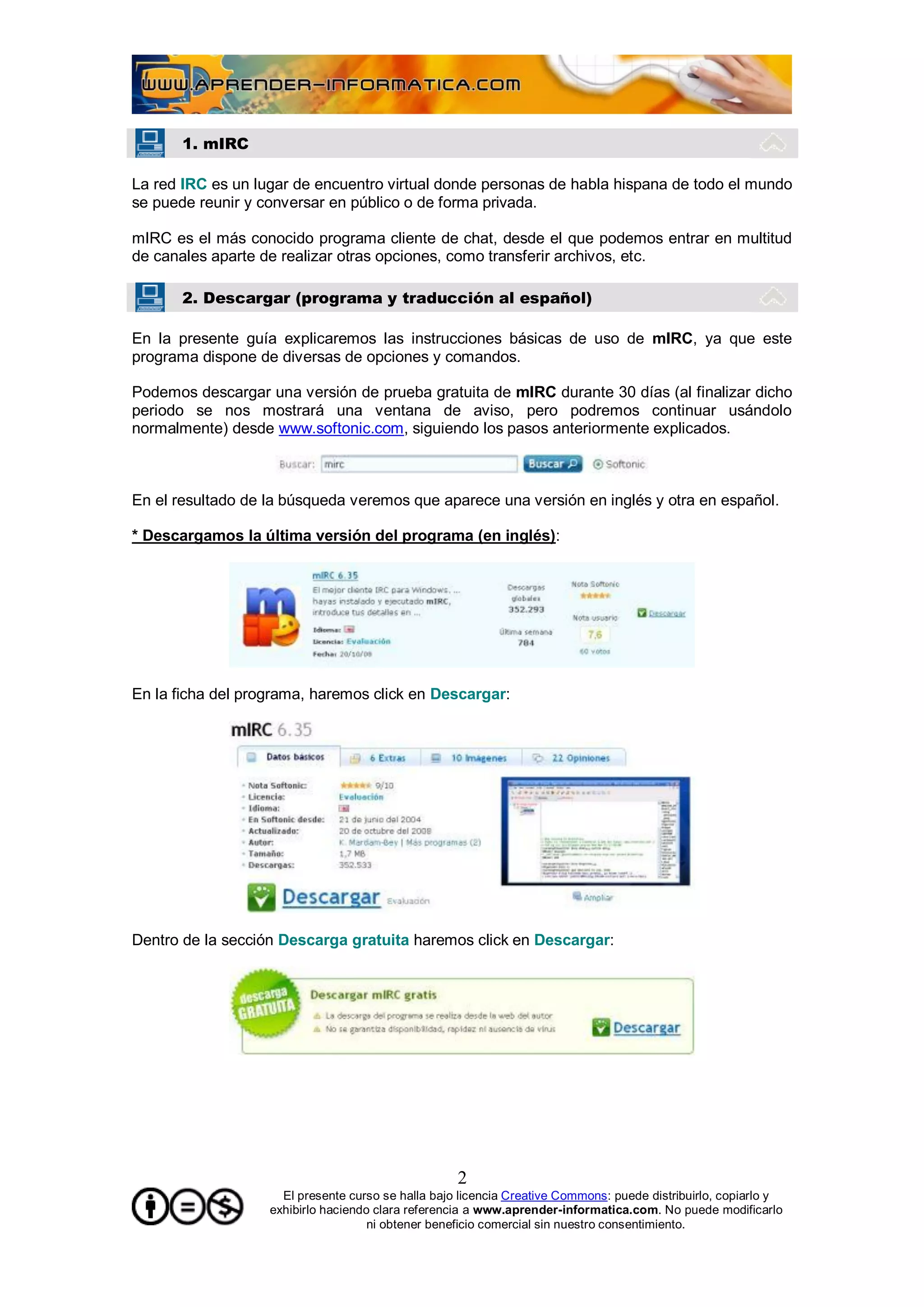 1. mIRC

La red IRC es un lugar de encuentro virtual donde personas de habla hispana de todo el mundo
se puede reunir y conversar en público o de forma privada.

mIRC es el más conocido programa cliente de chat, desde el que podemos entrar en multitud
de canales aparte de realizar otras opciones, como transferir archivos, etc.

       2. Descargar (programa y traducción al español)

En la presente guía explicaremos las instrucciones básicas de uso de mIRC, ya que este
programa dispone de diversas de opciones y comandos.

Podemos descargar una versión de prueba gratuita de mIRC durante 30 días (al finalizar dicho
periodo se nos mostrará una ventana de aviso, pero podremos continuar usándolo
normalmente) desde www.softonic.com, siguiendo los pasos anteriormente explicados.



En el resultado de la búsqueda veremos que aparece una versión en inglés y otra en español.

* Descargamos la última versión del programa (en inglés):




En la ficha del programa, haremos click en Descargar:




Dentro de la sección Descarga gratuita haremos click en Descargar:




                                                    2
                     El presente curso se halla bajo licencia Creative Commons: puede distribuirlo, copiarlo y
                   exhibirlo haciendo clara referencia a www.aprender-informatica.com. No puede modificarlo
                                     ni obtener beneficio comercial sin nuestro consentimiento.
 