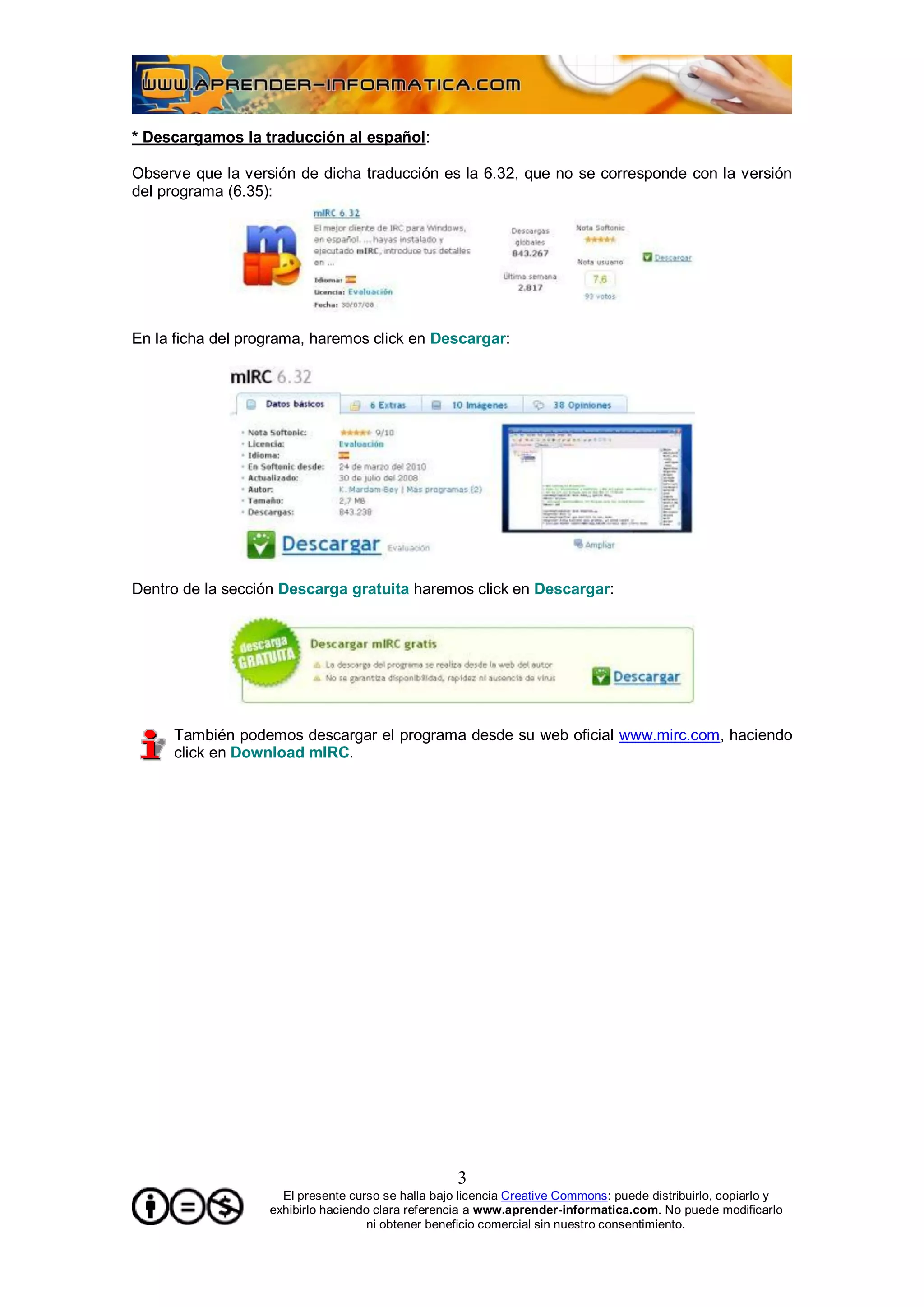 * Descargamos la traducción al español:

Observe que la versión de dicha traducción es la 6.32, que no se corresponde con la versión
del programa (6.35):




En la ficha del programa, haremos click en Descargar:




Dentro de la sección Descarga gratuita haremos click en Descargar:




     También podemos descargar el programa desde su web oficial www.mirc.com, haciendo
     click en Download mIRC.




                                                    3
                     El presente curso se halla bajo licencia Creative Commons: puede distribuirlo, copiarlo y
                   exhibirlo haciendo clara referencia a www.aprender-informatica.com. No puede modificarlo
                                     ni obtener beneficio comercial sin nuestro consentimiento.
 