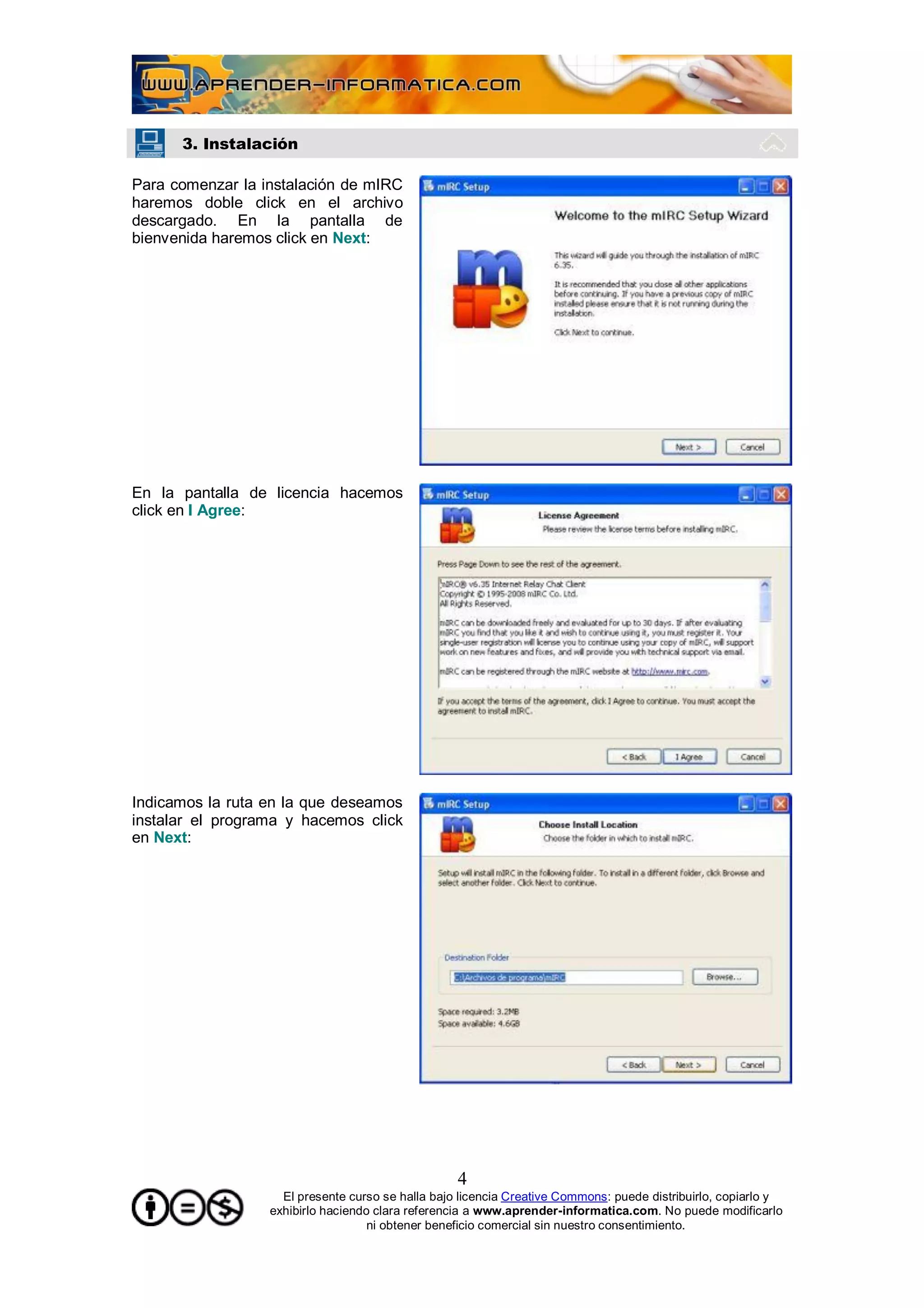 3. Instalación

Para comenzar la instalación de mIRC
haremos doble click en el archivo
descargado. En la pantalla de
bienvenida haremos click en Next:




En la pantalla de licencia hacemos
click en I Agree:




Indicamos la ruta en la que deseamos
instalar el programa y hacemos click
en Next:




                                                   4
                    El presente curso se halla bajo licencia Creative Commons: puede distribuirlo, copiarlo y
                  exhibirlo haciendo clara referencia a www.aprender-informatica.com. No puede modificarlo
                                    ni obtener beneficio comercial sin nuestro consentimiento.
 