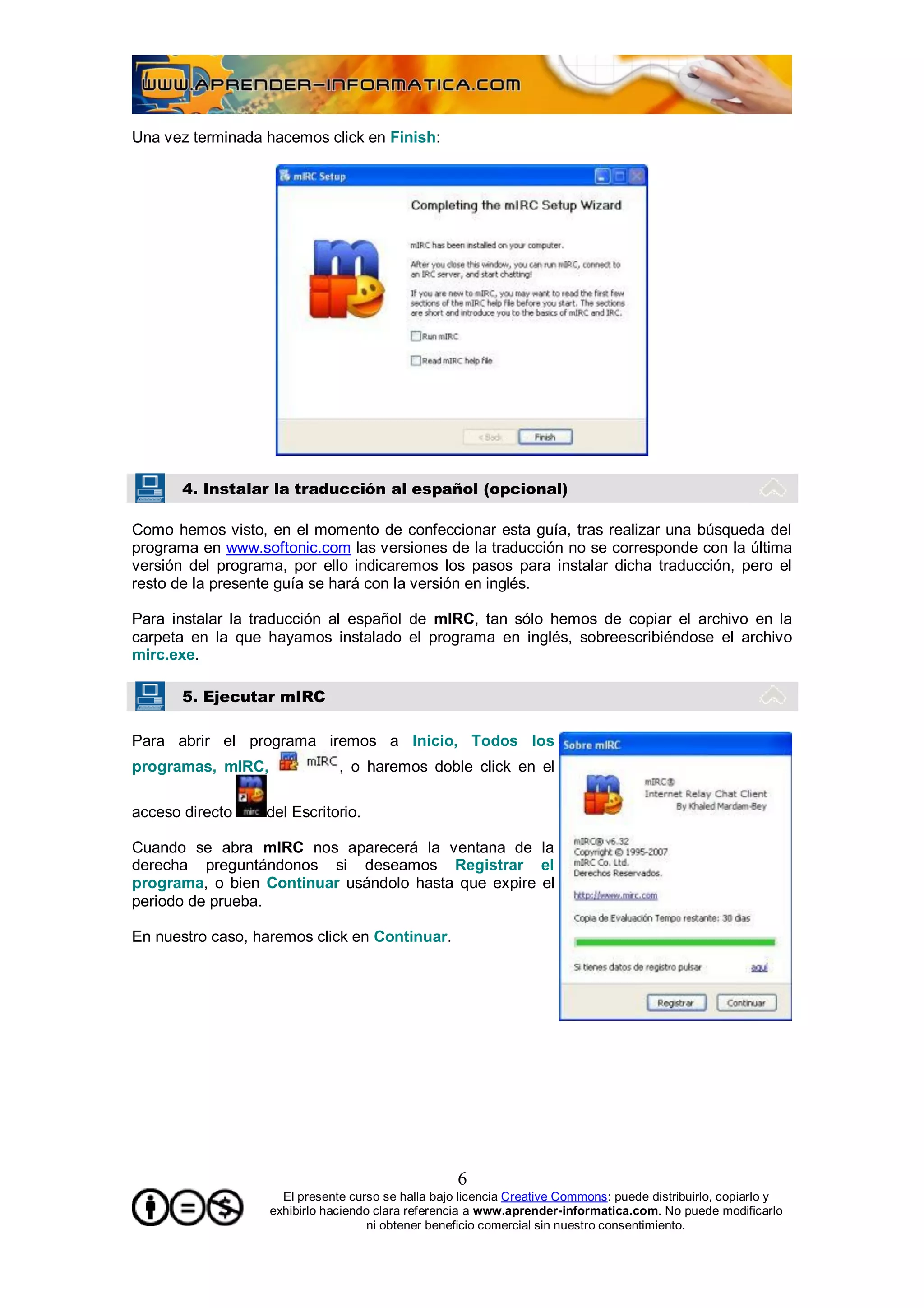 Una vez terminada hacemos click en Finish:




       4. Instalar la traducción al español (opcional)

Como hemos visto, en el momento de confeccionar esta guía, tras realizar una búsqueda del
programa en www.softonic.com las versiones de la traducción no se corresponde con la última
versión del programa, por ello indicaremos los pasos para instalar dicha traducción, pero el
resto de la presente guía se hará con la versión en inglés.

Para instalar la traducción al español de mIRC, tan sólo hemos de copiar el archivo en la
carpeta en la que hayamos instalado el programa en inglés, sobreescribiéndose el archivo
mirc.exe.

       5. Ejecutar mIRC

Para abrir el programa iremos a Inicio, Todos los
programas, mIRC,               , o haremos doble click en el

acceso directo    del Escritorio.

Cuando se abra mIRC nos aparecerá la ventana de la
derecha preguntándonos si deseamos Registrar el
programa, o bien Continuar usándolo hasta que expire el
periodo de prueba.

En nuestro caso, haremos click en Continuar.




                                                    6
                     El presente curso se halla bajo licencia Creative Commons: puede distribuirlo, copiarlo y
                   exhibirlo haciendo clara referencia a www.aprender-informatica.com. No puede modificarlo
                                     ni obtener beneficio comercial sin nuestro consentimiento.
 