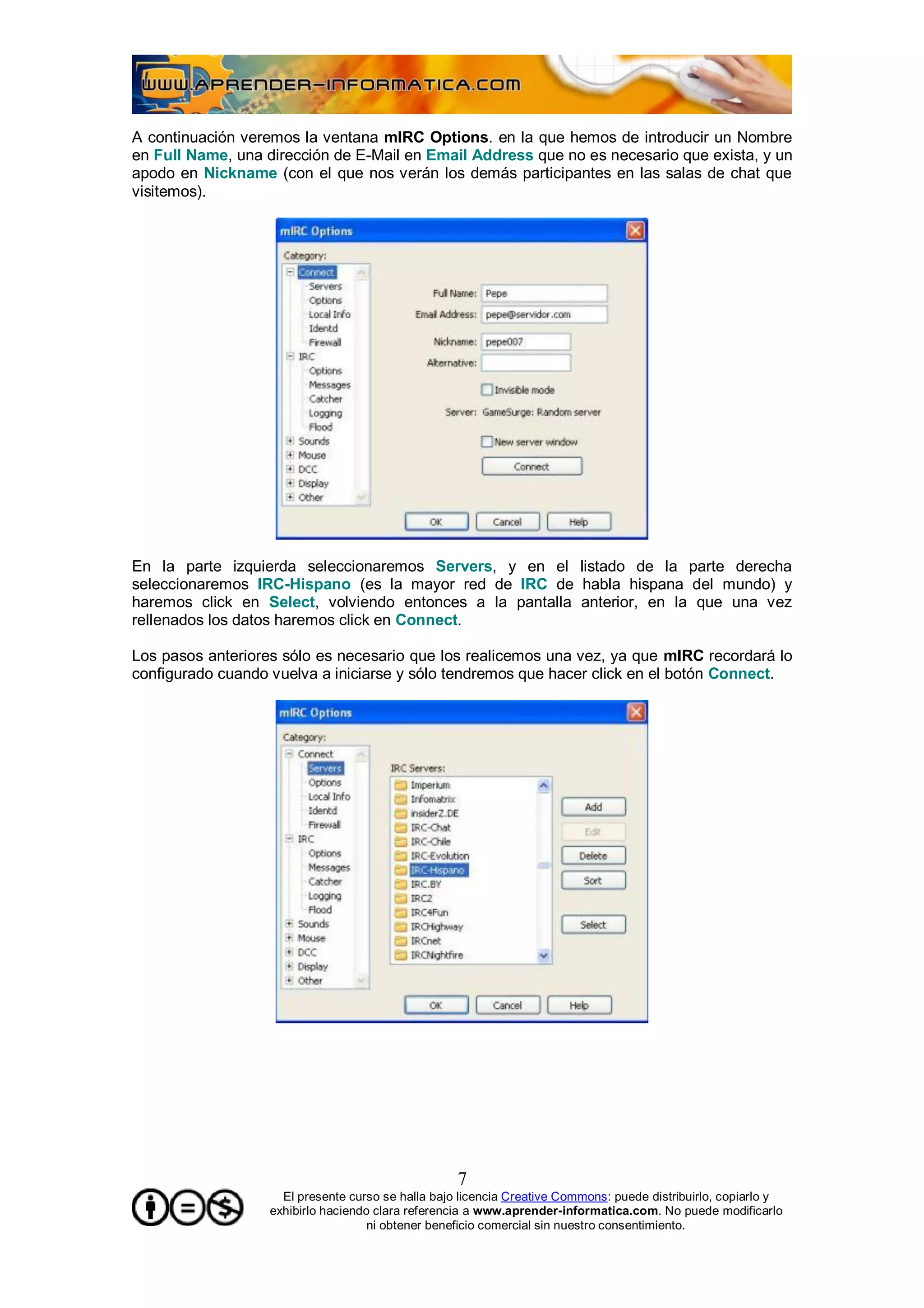 A continuación veremos la ventana mIRC Options. en la que hemos de introducir un Nombre
en Full Name, una dirección de E-Mail en Email Address que no es necesario que exista, y un
apodo en Nickname (con el que nos verán los demás participantes en las salas de chat que
visitemos).




En la parte izquierda seleccionaremos Servers, y en el listado de la parte derecha
seleccionaremos IRC-Hispano (es la mayor red de IRC de habla hispana del mundo) y
haremos click en Select, volviendo entonces a la pantalla anterior, en la que una vez
rellenados los datos haremos click en Connect.

Los pasos anteriores sólo es necesario que los realicemos una vez, ya que mIRC recordará lo
configurado cuando vuelva a iniciarse y sólo tendremos que hacer click en el botón Connect.




                                                    7
                     El presente curso se halla bajo licencia Creative Commons: puede distribuirlo, copiarlo y
                   exhibirlo haciendo clara referencia a www.aprender-informatica.com. No puede modificarlo
                                     ni obtener beneficio comercial sin nuestro consentimiento.
 