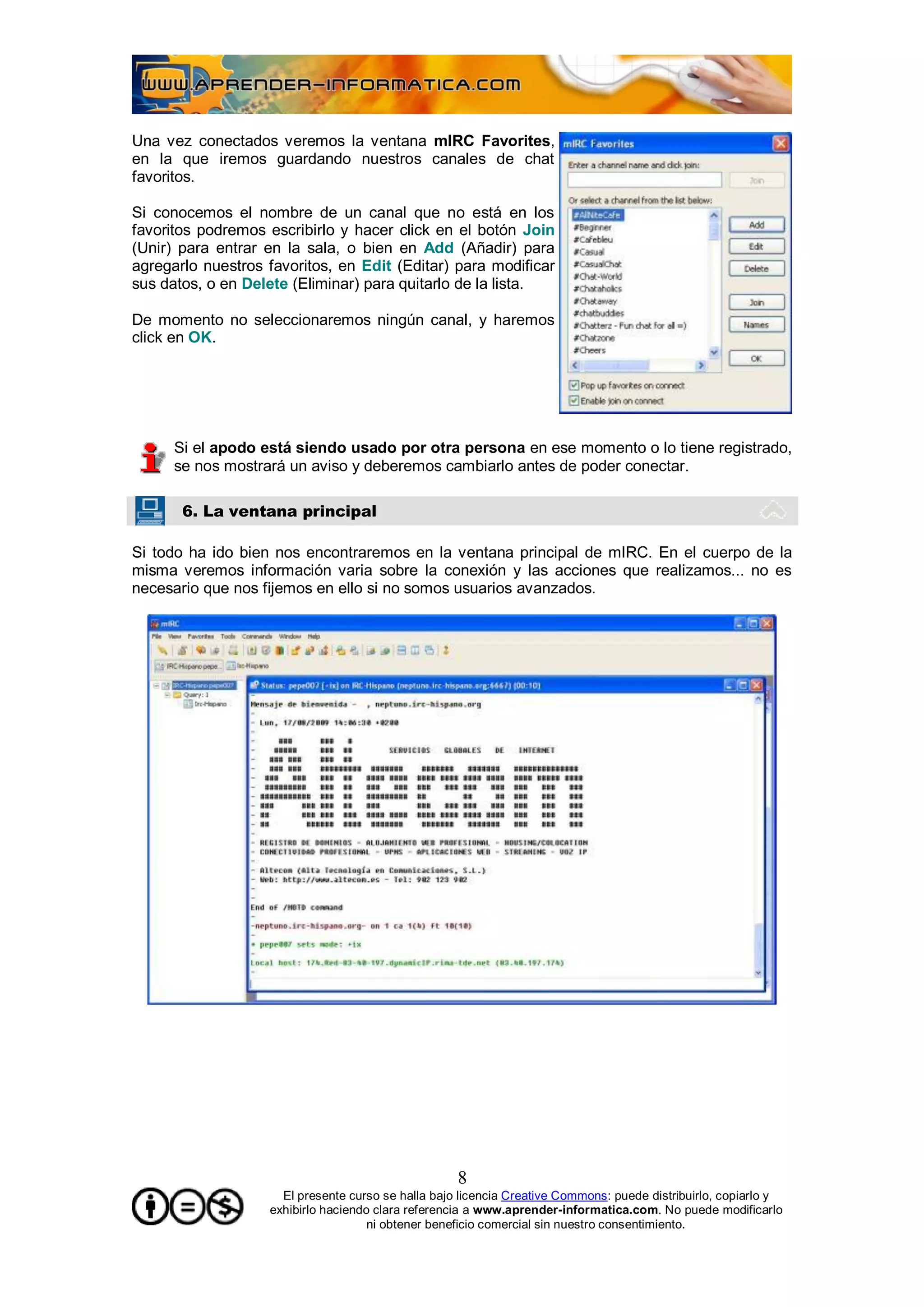 Una vez conectados veremos la ventana mIRC Favorites,
en la que iremos guardando nuestros canales de chat
favoritos.

Si conocemos el nombre de un canal que no está en los
favoritos podremos escribirlo y hacer click en el botón Join
(Unir) para entrar en la sala, o bien en Add (Añadir) para
agregarlo nuestros favoritos, en Edit (Editar) para modificar
sus datos, o en Delete (Eliminar) para quitarlo de la lista.

De momento no seleccionaremos ningún canal, y haremos
click en OK.




      Si el apodo está siendo usado por otra persona en ese momento o lo tiene registrado,
      se nos mostrará un aviso y deberemos cambiarlo antes de poder conectar.

       6. La ventana principal

Si todo ha ido bien nos encontraremos en la ventana principal de mIRC. En el cuerpo de la
misma veremos información varia sobre la conexión y las acciones que realizamos... no es
necesario que nos fijemos en ello si no somos usuarios avanzados.




                                                    8
                     El presente curso se halla bajo licencia Creative Commons: puede distribuirlo, copiarlo y
                   exhibirlo haciendo clara referencia a www.aprender-informatica.com. No puede modificarlo
                                     ni obtener beneficio comercial sin nuestro consentimiento.
 