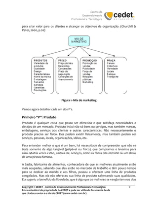 Centro de
Desenvolvimento
Profissional e Tecnológico
_______________________________________________________________________________________
Copyright © CEDET – Centro de Desenvolvimento Profissional e Tecnológico 2
Este conteúdo é de propriedade do CEDET e pode ser utilizado livremente desde
que citados o autor e o site do CEDET (www.cedet.com.br).
para criar valor para os clientes e alcançar os objetivos da organização. (Churchill &
Peter, 2000, p.20)
Figura 1 -Mix de marketing
Vamos agora detalhar cada um dos P´s.
Primeiro “P”: Produto
Produto é qualquer coisa que possa ser oferecida e que satisfaça necessidades e
desejos de um mercado. Produto inclui não só bens ou serviços, mas também marcas,
embalagens, serviços aos clientes e outras características. Não necessariamente o
produto precisa ser físico. Eles podem existir fisicamente, mas também podem ser
serviços, pessoas, locais, organizações, idéias, etc.
Para entender melhor o que é um bem, há necessidade de compreender que não se
trata somente de algo tangível (palpável ou físico), que compramos e levamos para
casa. Muitas vezes estão, junto a ele, serviços, como as férias em um hotel ou um show
de uma pessoa famosa.
A Sadia, fabricante de alimentos, conhecedora de que as mulheres atualmente estão
mais ocupadas, sabendo que elas estão no mercado de trabalho e têm pouco tempo
para se dedicar ao marido e aos filhos, passou a oferecer uma linha de produtos
congelados. Mas ela não ofereceu sua linha de produto salientando suas qualidades.
Ela sugeriu o benefício da liberdade, que é algo que as mulheres se vangloriam nos dias
 