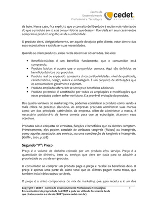 Centro de
Desenvolvimento
Profissional e Tecnológico
_______________________________________________________________________________________
Copyright © CEDET – Centro de Desenvolvimento Profissional e Tecnológico 3
Este conteúdo é de propriedade do CEDET e pode ser utilizado livremente desde
que citados o autor e o site do CEDET (www.cedet.com.br).
de hoje. Nesse caso, fica explícito que o conceito de liberdade é muito mais valorizado
do que o produto em si, e as consumidoras que desejam liberdade em seus casamentos
compram o produto orgulhosas de sua liberdade.
O produto deve, obrigatoriamente, ser aquele desejado pelo cliente, estar dentro das
suas expectativas e satisfazer suas necessidades.
Quando se criam produtos, cinco níveis devem ser observados. São eles:
• Benefício-núcleo: é um benefício fundamental que o consumidor está
comprando.
• Produto básico: é aquele que o consumidor compra. Aqui são definidos os
benefícios básicos dos produtos.
• Produto real ou esperado: apresenta cinco particularidades: nível de qualidade,
características, design, marca e embalagem. É um conjunto de atribuições que
os consumidores geralmente esperam.
• Produto ampliado: oferecem-se serviços e benefícios adicionais
• Produto potencial: é constituído por todas as ampliações e modificações que
esses produtos podem sofrer no futuro. É a provável evolução do produto.
Das quatro variáveis do marketing mix, podemos considerar o produto como sendo a
mais crítica no processo decisório. As empresas precisam administrar suas marcas
como um dos principais patrimônios da empresa. Além de administrar a marca, é
necessário posicioná-lo de forma correta para que as estratégias alcancem seus
objetivos.
Produtos são o conjunto de atributos, funções e benefícios que os clientes compram.
Primeiramente, eles podem consistir de atributos tangíveis (físicos) ou intangíveis,
como aqueles associados aos serviços, ou uma combinação de tangíveis e intangíveis.
(Griffin, 2001, p.228)
Segundo “P”: Preço
Preço é o volume de dinheiro cobrado por um produto e/ou serviço. Preço é a
quantidade de dinheiro, bens ou serviços que deve ser dada para se adquirir a
propriedade ou uso de um produto.
O consumidor ao comprar um produto paga o preço e recebe os benefícios dele. O
preço é apenas uma parte do custo total que os clientes pagam numa troca, que
também inclui várias outras variáveis.
O preço é o único componente do mix de marketing que gera receita e é um dos
 