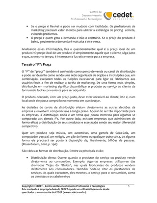 Centro de
Desenvolvimento
Profissional e Tecnológico
_______________________________________________________________________________________
Copyright © CEDET – Centro de Desenvolvimento Profissional e Tecnológico 5
Este conteúdo é de propriedade do CEDET e pode ser utilizado livremente desde
que citados o autor e o site do CEDET (www.cedet.com.br).
• Se o preço é flexível e pode ser mudado com facilidade. Os profissionais de
marketing precisam estar atentos para utilizar a estratégia de pricing correta,
evitando problemas.
• O preço é quem gera a demanda e não o contrário. Se o preço do produto é
baixo, geralmente a demanda é mais alta e vice-versa.
Analisando essas informações, fica o questionamento: qual é o preço ideal de um
produto? O preço ideal de um produto é simplesmente aquele que o cliente julga justo
e que, ao mesmo tempo, é interessante lucrativamente para a empresa.
Terceiro “P”: Praça
O “P” de “praça” também é conhecido como ponto-de-venda ou canal de distribuição
e pode ser descrito como sendo uma rede organizada de órgãos e instituições que, em
combinação, executam todas as funções necessárias para ligar os fabricantes aos
usuários-finais a fim de realizar a tarefa de marketing. De uma forma mais simples,
distribuição em marketing significa disponibilizar o produto ou serviço ao cliente da
forma mais fácil e conveniente para ser adquirido.
O produto desejado, com um preço justo, deve estar acessível ao cliente, isto é, num
local onde ele possa comprá-lo no momento em que desejar.
As decisões de canais de distribuição afetam diretamente as outras decisões da
empresa e envolvem compromissos a longo prazo. Apesar de ser tão importante para
as empresas, a distribuição ainda é um tema que pouco interessa para algumas se
comparado aos demais P’s. Por outro lado, existem empresas que administram de
forma eficaz a distribuição de seus produtos e esse acaba sendo seu maior diferencial
competitivo.
Quer um produto seja música, um automóvel, uma garrafa de Coca-Cola, um
computador pessoal, um relógio, um pão de forma ou qualquer outra coisa, de alguma
forma ele precisará ser posto à disposição de, literalmente, bilhões de pessoas.
(Rosenbloom, 2001, p. 296).
São várias as formas de distribuição. Dentre as principais estão:
• Distribuição direta: Ocorre quando o produtor do serviço ou produto vende
diretamente ao consumidor. Exemplo: algumas empresas utilizam-se das
chamadas “lojas da fábrica”, nas quais fabricantes de produtos vendem
diretamente aos consumidores. Também pode-se citar os prestadores de
serviços, os quais executam, eles mesmos, o serviço para o consumidor, como
os dentistas e os cabeleireiros
 