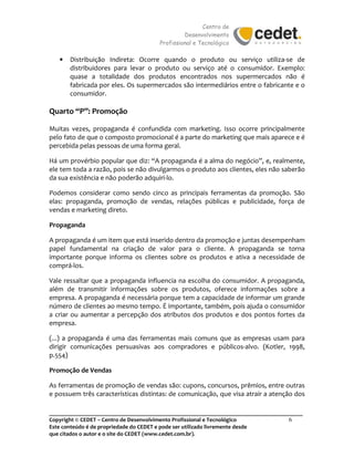 Centro de
Desenvolvimento
Profissional e Tecnológico
_______________________________________________________________________________________
Copyright © CEDET – Centro de Desenvolvimento Profissional e Tecnológico 6
Este conteúdo é de propriedade do CEDET e pode ser utilizado livremente desde
que citados o autor e o site do CEDET (www.cedet.com.br).
• Distribuição Indireta: Ocorre quando o produto ou serviço utiliza-se de
distribuidores para levar o produto ou serviço até o consumidor. Exemplo:
quase a totalidade dos produtos encontrados nos supermercados não é
fabricada por eles. Os supermercados são intermediários entre o fabricante e o
consumidor.
Quarto “P”: Promoção
Muitas vezes, propaganda é confundida com marketing. Isso ocorre principalmente
pelo fato de que o composto promocional é a parte do marketing que mais aparece e é
percebida pelas pessoas de uma forma geral.
Há um provérbio popular que diz: “A propaganda é a alma do negócio”, e, realmente,
ele tem toda a razão, pois se não divulgarmos o produto aos clientes, eles não saberão
da sua existência e não poderão adquiri-lo.
Podemos considerar como sendo cinco as principais ferramentas da promoção. São
elas: propaganda, promoção de vendas, relações públicas e publicidade, força de
vendas e marketing direto.
Propaganda
A propaganda é um item que está inserido dentro da promoção e juntas desempenham
papel fundamental na criação de valor para o cliente. A propaganda se torna
importante porque informa os clientes sobre os produtos e ativa a necessidade de
comprá-los.
Vale ressaltar que a propaganda influencia na escolha do consumidor. A propaganda,
além de transmitir informações sobre os produtos, oferece informações sobre a
empresa. A propaganda é necessária porque tem a capacidade de informar um grande
número de clientes ao mesmo tempo. É importante, também, pois ajuda o consumidor
a criar ou aumentar a percepção dos atributos dos produtos e dos pontos fortes da
empresa.
(...) a propaganda é uma das ferramentas mais comuns que as empresas usam para
dirigir comunicações persuasivas aos compradores e públicos-alvo. (Kotler, 1998,
p.554)
Promoção de Vendas
As ferramentas de promoção de vendas são: cupons, concursos, prêmios, entre outras
e possuem três características distintas: de comunicação, que visa atrair a atenção dos
 