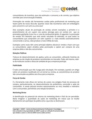 Centro de
Desenvolvimento
Profissional e Tecnológico
_______________________________________________________________________________________
Copyright © CEDET – Centro de Desenvolvimento Profissional e Tecnológico 7
Este conteúdo é de propriedade do CEDET e pode ser utilizado livremente desde
que citados o autor e o site do CEDET (www.cedet.com.br).
consumidores; de incentivo, que visa estimular o consumo; e de convite, que objetiva
convidar para uma transação imediata.
Promoções de vendas são ferramentas usadas pelos profissionais de marketing que
fazem parte do nosso dia-a-dia. Quantas vezes não recortamos selos em embalagens
para concorrer a um carro ou uma casa?
Dois exemplos atuais de promoção de vendas servem exemplos: o primeiro é o
preenchimento de um cupom nos postos Ipiranga para um sorteio em que os
premiados ganharão Cross Fox e 1 ano de combustível grátis. O segundo é a promoção
de vendas d’O Boticário que está sendo veiculada na televisão, na qual todos os
consumidores que comprarem um valor superior a x reais estarão automaticamente
concorrendo a carros, vales-produto e meio milhão de reais.
Exemplos como esses têm como principal objetivo alavancar vendas e fazer com que
os consumidores sejam atraídos pelas promoções e optem por comprar de uma
empresa deles e não dos concorrentes.
Relações Públicas
Trata-se do desenvolvimento de apelos, junto ao consumidor, utilizando histórias da
empresa ou da criação de produtos reconhecidos no mercado. Pode, até mesmo, valer-
se de institutos sociais e obras de caridade de que a empresa participa.
Publicidade
É toda comunicação que não é paga pela veiculação. Por exemplo, quando um artigo
sobre um produto é publicado em um jornal ou revista, as características do produto
são comunicadas ao público sem ônus para a empresa.
Força de Vendas
É a ferramenta mais eficaz em termos de custos nos estágios finais do processo de
compra, particularmente, no desenvolvimento da preferência, convicção e ação do
consumidor. A venda pessoal envolve relacionamento ao vivo, imediato e interativo
com o consumidor, permitindo uma relação duradoura.
Marketing Direto
A identificação do potencial de retorno do marketing direto é fácil de ser percebida.
Basta imaginar a quantidade de ações de marketing em massa que se recebe
diariamente sem participar do público-alvo a que elas se destinavam.
 