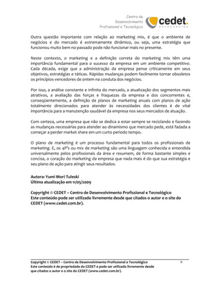 Centro de
Desenvolvimento
Profissional e Tecnológico
_______________________________________________________________________________________
Copyright © CEDET – Centro de Desenvolvimento Profissional e Tecnológico 9
Este conteúdo é de propriedade do CEDET e pode ser utilizado livremente desde
que citados o autor e o site do CEDET (www.cedet.com.br).
Outra questão importante com relação ao marketing mix, é que o ambiente de
negócios e do mercado é extremamente dinâmico, ou seja, uma estratégia que
funcionou muito bem no passado pode não funcionar mais no presente.
Neste contexto, o marketing e a definição correta do marketing mix têm uma
importância fundamental para o sucesso da empresa em um ambiente competitivo.
Cada década, exige que a administração da empresa pense criticamente em seus
objetivos, estratégias e táticas. Rápidas mudanças podem facilmente tornar obsoletos
os princípios vencedores de ontem na conduta dos negócios.
Por isso, a análise constante e infinita do mercado, a atualização dos segmentos mais
atrativos, a avaliação das forças e fraquezas da empresa e dos concorrentes e,
conseqüentemente, a definição de planos de marketing anuais com planos de ação
totalmente direcionados para atender às necessidades dos clientes é de vital
importância para a manutenção saudável da empresa nos seus mercados de atuação.
Com certeza, uma empresa que não se dedica a estar sempre se reciclando e fazendo
as mudanças necessárias para atender ao dinamismo que mercado pede, está fadada a
começar a perder market share em um curto período tempo.
O plano de marketing é um processo fundamental para todos os profissionais de
marketing. E, os 4P’s ou mix de marketing são uma linguagem conhecida e entendida
universalmente pelos profissionais da área e resumem, de forma bastante simples e
concisa, o coração do marketing da empresa que nada mais é do que sua estratégia e
seu plano de ação para atingir seus resultados.
Autora: Yumi Mori Tuleski
Última atualização em 11/05/2009
Copyright © CEDET – Centro de Desenvolvimento Profissional e Tecnológico
Este conteúdo pode ser utilizado livremente desde que citados o autor e o site do
CEDET (www.cedet.com.br).
 