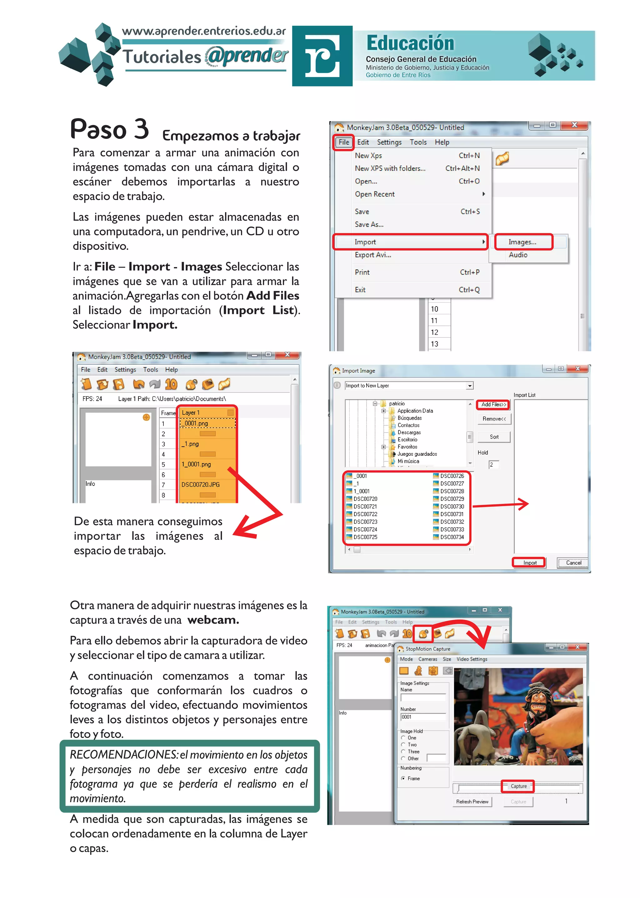 Empezamos a trabajar
Para comenzar a armar una animación con
imágenes tomadas con una cámara digital o
escáner debemos importarlas a nuestro
espacio de trabajo.
Las imágenes pueden estar almacenadas en
una computadora,un pendrive,un CD u otro
dispositivo.
Ir a: File – Import - Images Seleccionar las
imágenes que se van a utilizar para armar la
animación.Agregarlas con el botón Add Files
al listado de importación (Import List).
Seleccionar Import.
De esta manera conseguimos
importar las imágenes al
espacio de trabajo.
Otra manera de adquirir nuestras imágenes es la
captura a través de una webcam.
Para ello debemos abrir la capturadora de video
y seleccionar el tipo de camara a utilizar.
A continuación comenzamos a tomar las
fotografías que conformarán los cuadros o
fotogramas del video, efectuando movimientos
leves a los distintos objetos y personajes entre
foto y foto.
RECOMENDACIONES:el movimiento en los objetos
y personajes no debe ser excesivo entre cada
fotograma ya que se perdería el realismo en el
movimiento.
A medida que son capturadas, las imágenes se
colocan ordenadamente en la columna de Layer
o capas.
Capture
Tutoriales
www.aprender.entrerios.edu.ar
 