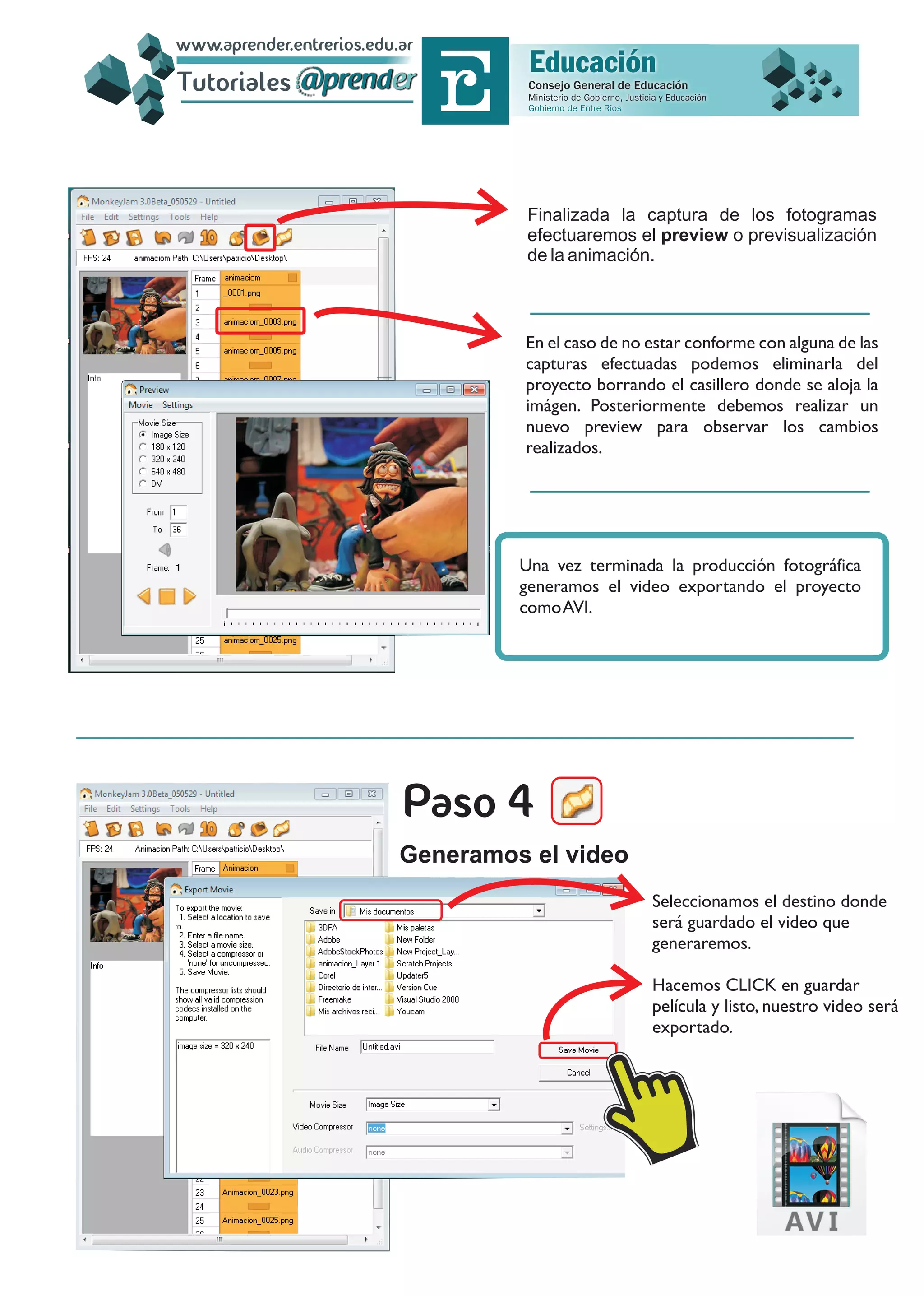 Finalizada la captura de los fotogramas
efectuaremos el preview o previsualización
de la animación.
En el caso de no estar conforme con alguna de las
capturas efectuadas podemos eliminarla del
proyecto borrando el casillero donde se aloja la
imágen. Posteriormente debemos realizar un
nuevo preview para observar los cambios
realizados.
Seleccionamos el destino donde
será guardado el video que
generaremos.
Hacemos CLICK en guardar
película y listo, nuestro video será
exportado.
Generamos el video
Una vez terminada la producción fotográfica
generamos el video exportando el proyecto
comoAVI.
Tutoriales
www.aprender.entrerios.edu.ar
 