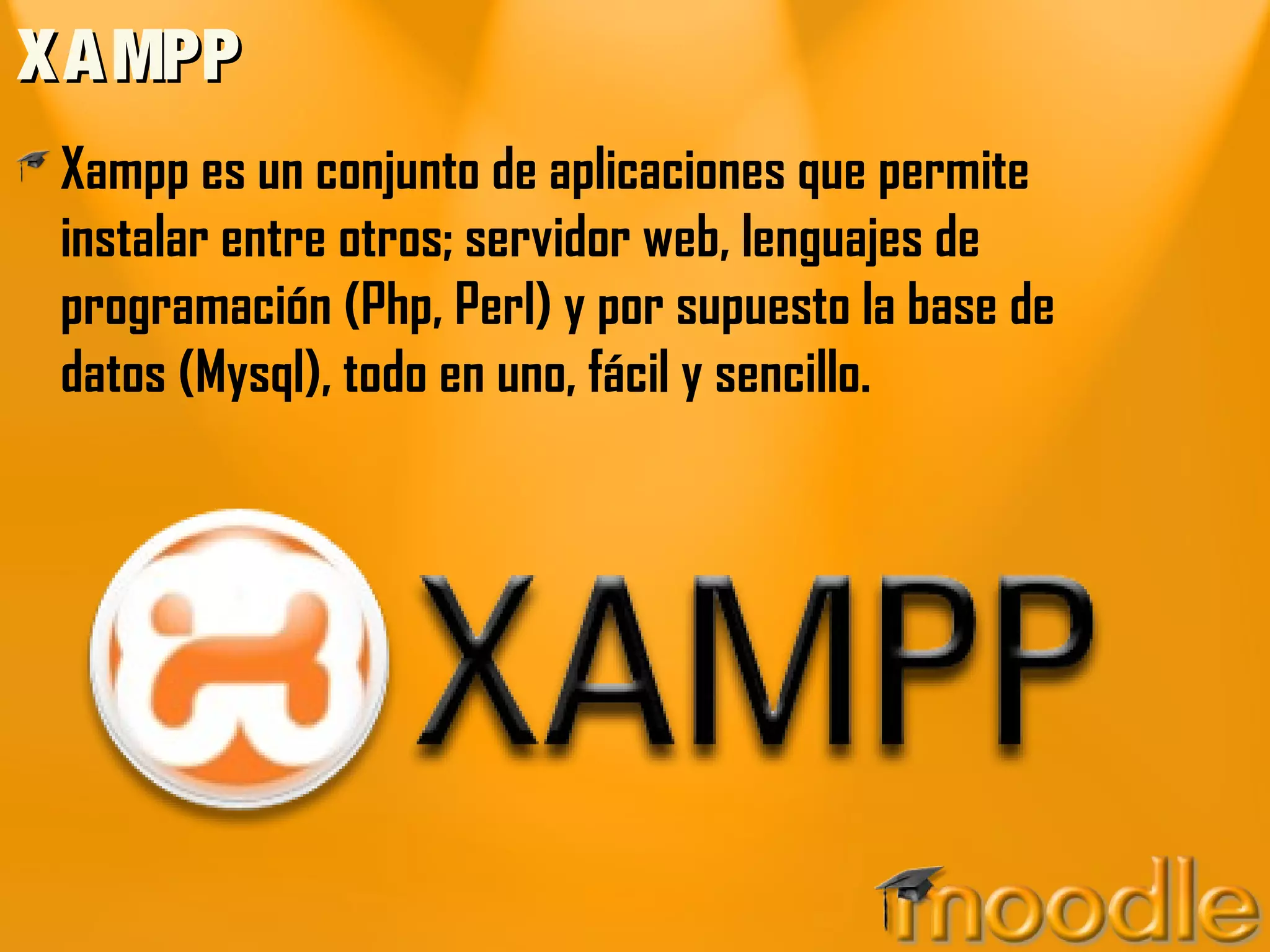XAMPPXAMPP
Xampp es un conjunto de aplicaciones que permite
instalar entre otros; servidor web, lenguajes de
programación (Php, Perl) y por supuesto la base de
datos (Mysql), todo en uno, fácil y sencillo.
 