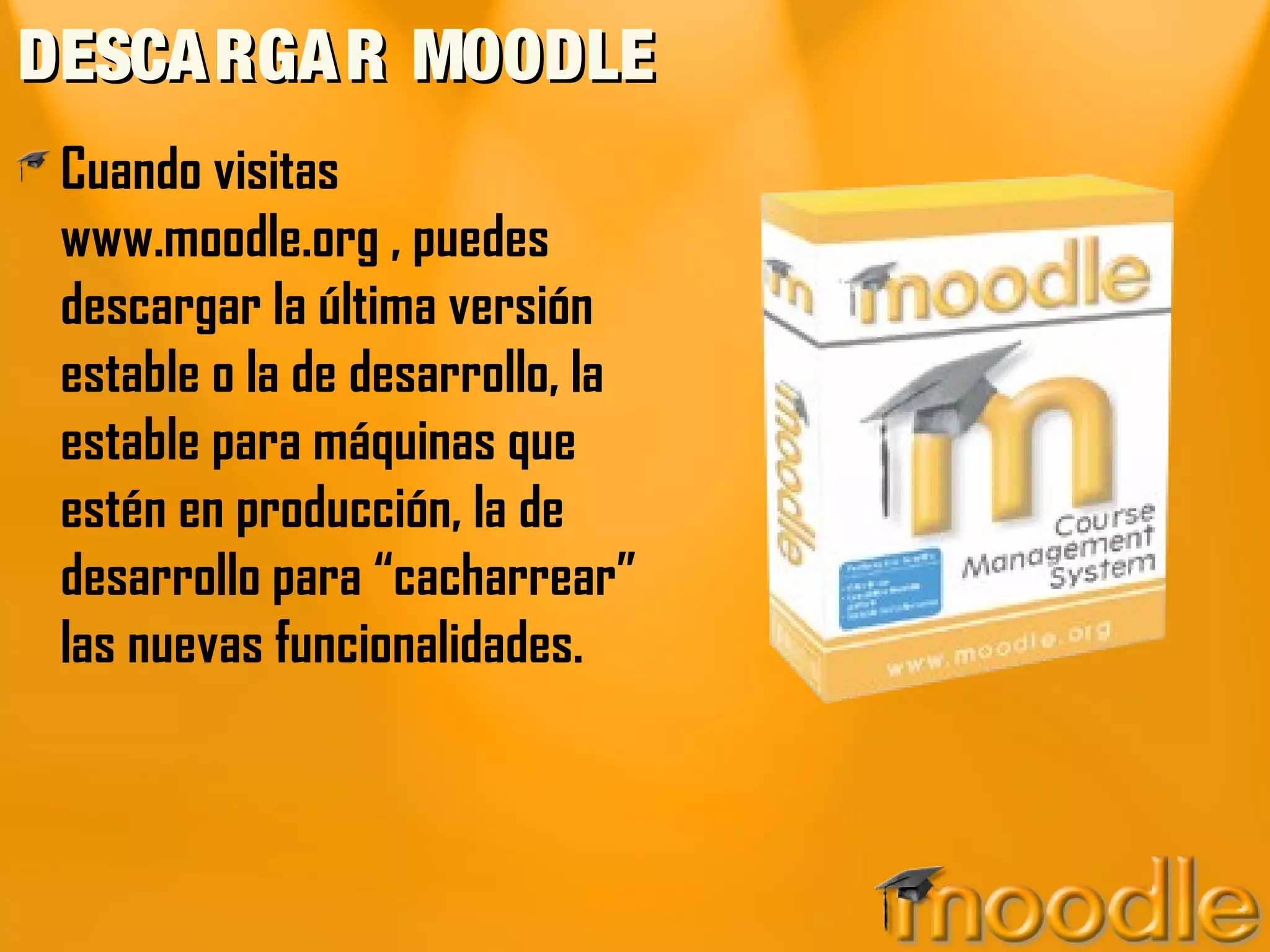 DESCARGAR MOODLEDESCARGAR MOODLE
Cuando visitas
www.moodle.org , puedes
descargar la última versión
estable o la de desarrollo, la
estable para máquinas que
estén en producción, la de
desarrollo para “cacharrear”
las nuevas funcionalidades.
 