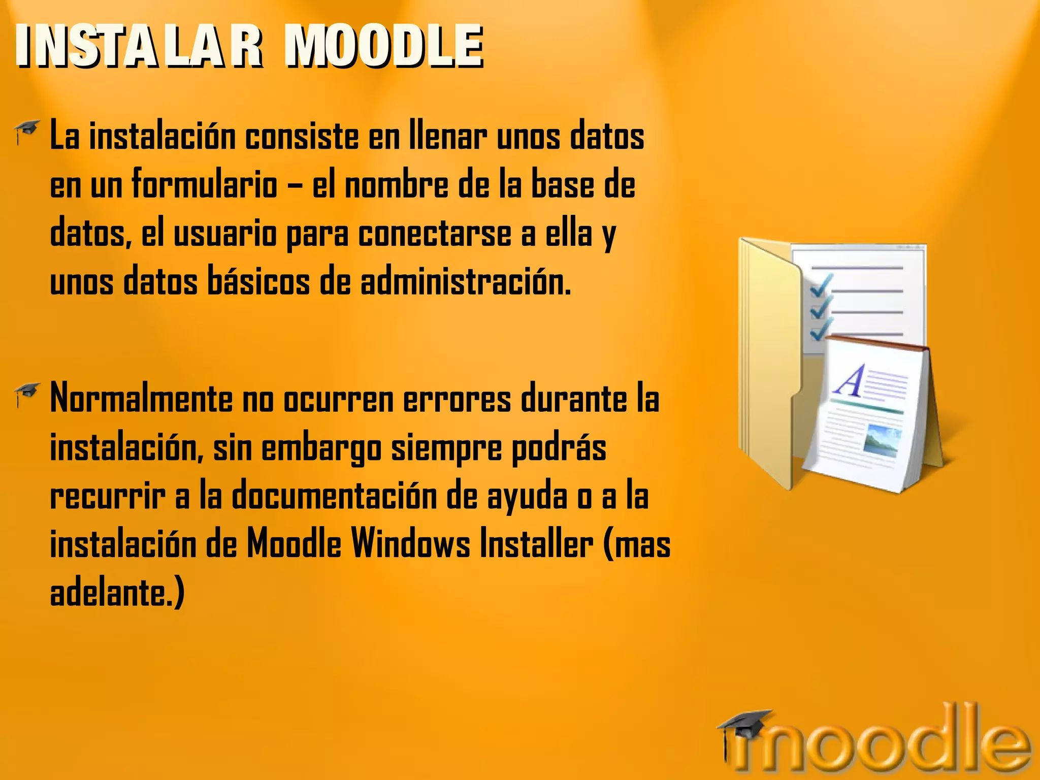 INSTALAR MOODLEINSTALAR MOODLE
La instalación consiste en llenar unos datos
en un formulario – el nombre de la base de
datos, el usuario para conectarse a ella y
unos datos básicos de administración.
Normalmente no ocurren errores durante la
instalación, sin embargo siempre podrás
recurrir a la documentación de ayuda o a la
instalación de Moodle Windows Installer (mas
adelante.)
 