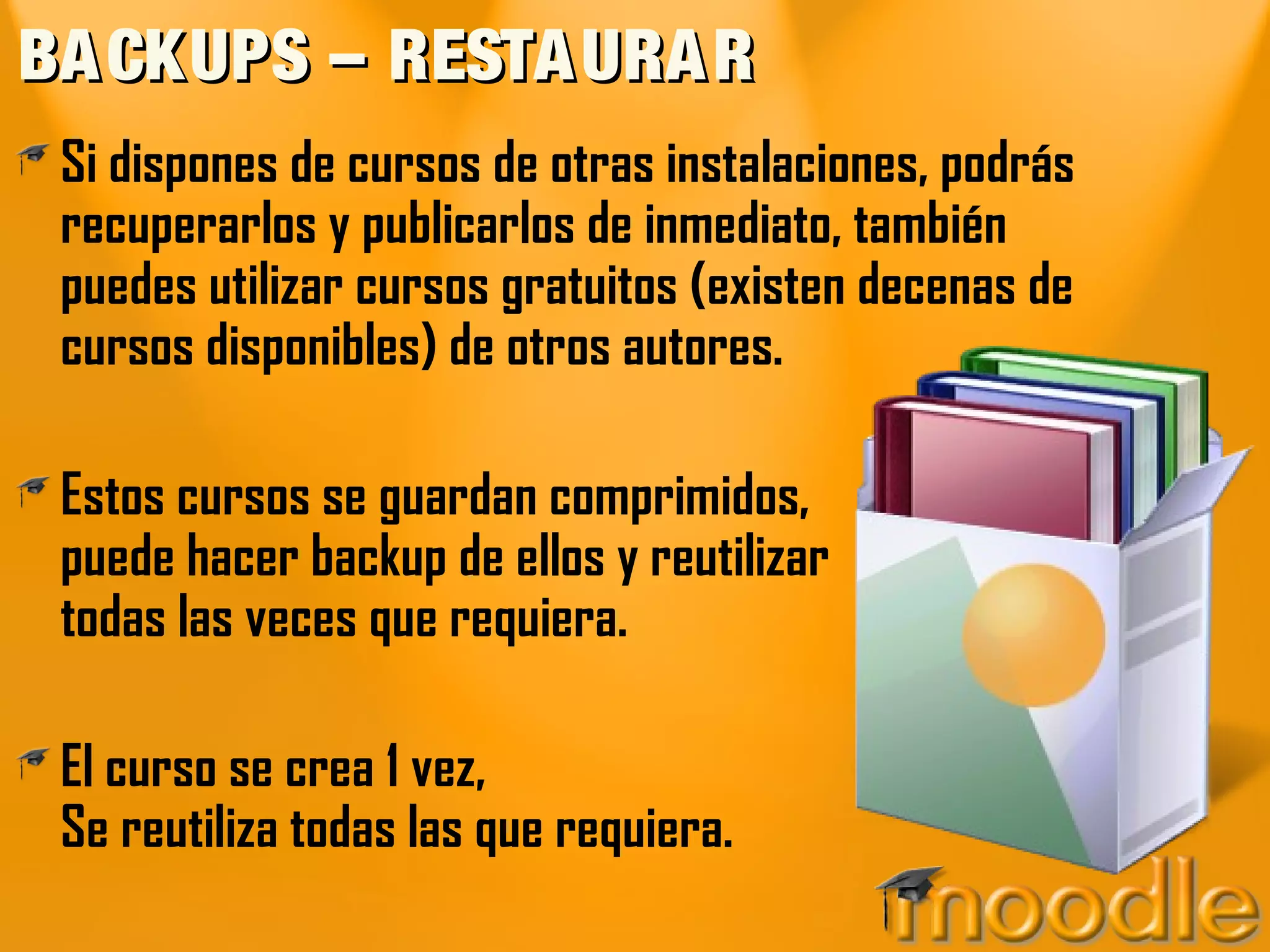 BACKUPS – RESTAURARBACKUPS – RESTAURAR
Si dispones de cursos de otras instalaciones, podrás
recuperarlos y publicarlos de inmediato, también
puedes utilizar cursos gratuitos (existen decenas de
cursos disponibles) de otros autores.
Estos cursos se guardan comprimidos,
puede hacer backup de ellos y reutilizar
todas las veces que requiera.
El curso se crea 1 vez,
Se reutiliza todas las que requiera.
 