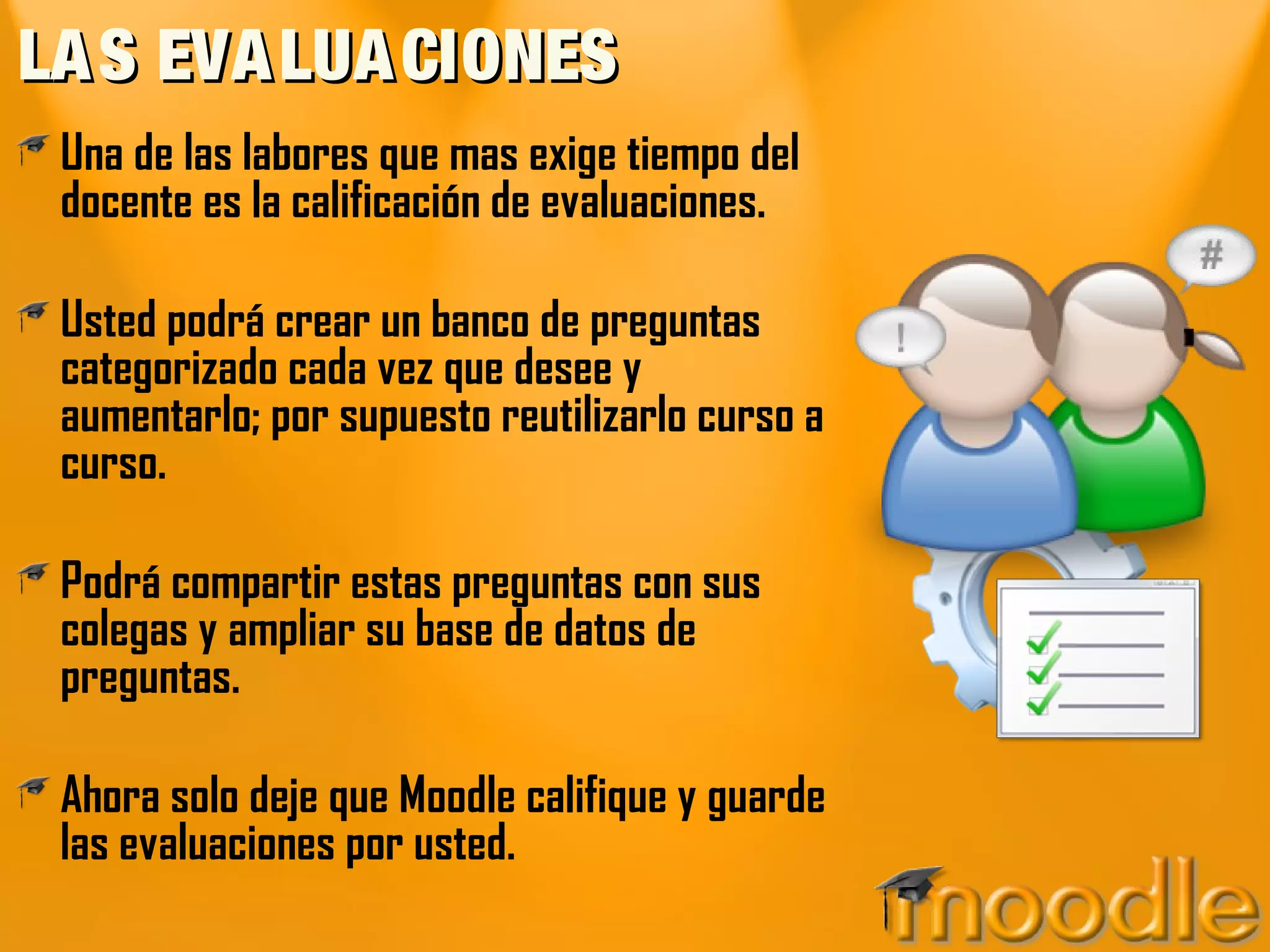 LAS EVALUACIONESLAS EVALUACIONES
Una de las labores que mas exige tiempo del
docente es la calificación de evaluaciones.
Usted podrá crear un banco de preguntas
categorizado cada vez que desee y
aumentarlo; por supuesto reutilizarlo curso a
curso.
Podrá compartir estas preguntas con sus
colegas y ampliar su base de datos de
preguntas.
Ahora solo deje que Moodle califique y guarde
las evaluaciones por usted.
 