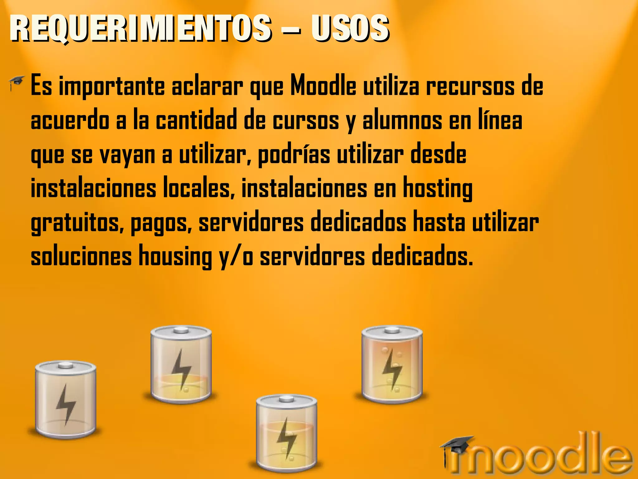 REQUERIMIENTOS – USOSREQUERIMIENTOS – USOS
Es importante aclarar que Moodle utiliza recursos de
acuerdo a la cantidad de cursos y alumnos en línea
que se vayan a utilizar, podrías utilizar desde
instalaciones locales, instalaciones en hosting
gratuitos, pagos, servidores dedicados hasta utilizar
soluciones housing y/o servidores dedicados.
 