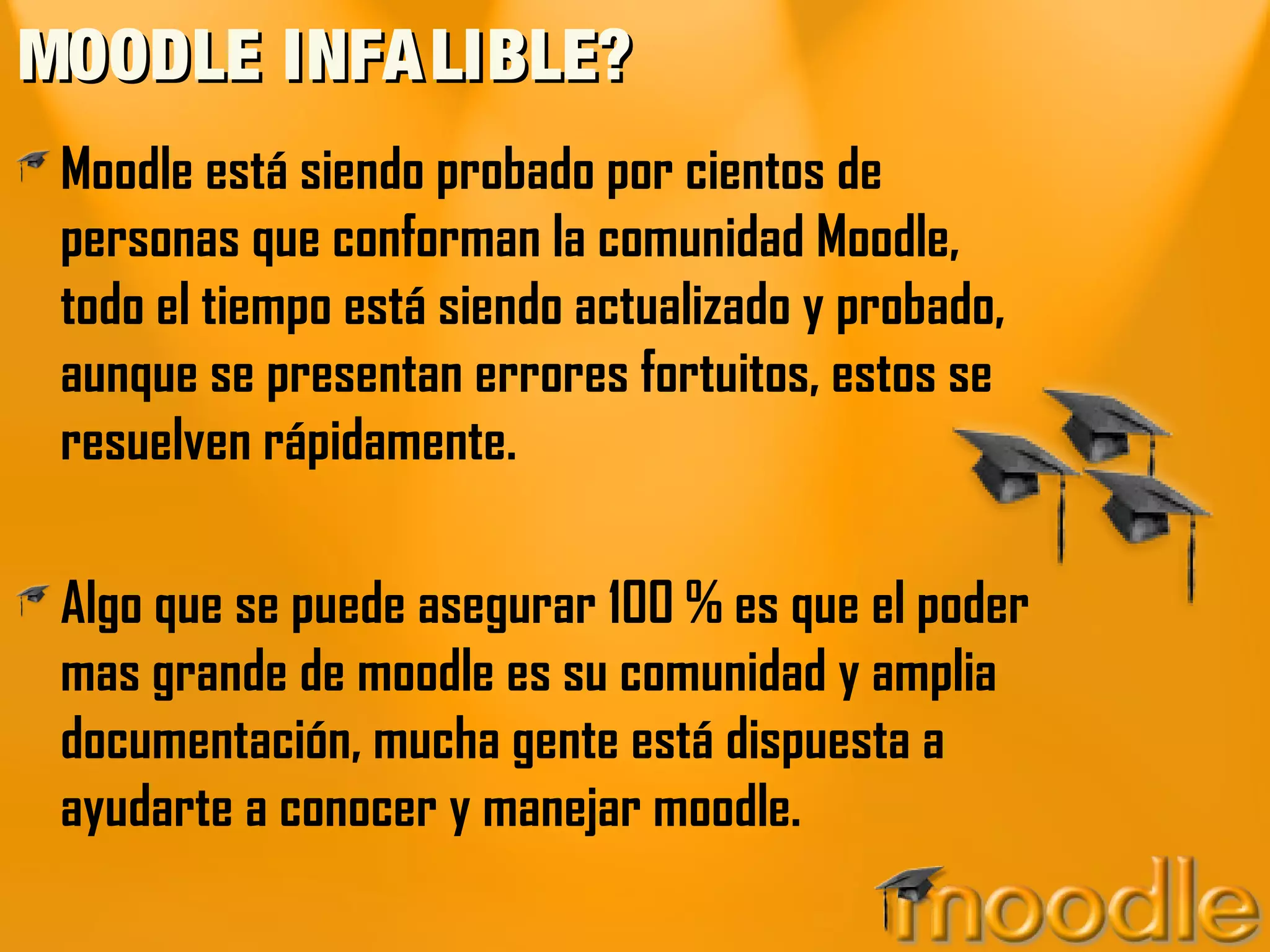 MOODLE INFALIBLE?MOODLE INFALIBLE?
Moodle está siendo probado por cientos de
personas que conforman la comunidad Moodle,
todo el tiempo está siendo actualizado y probado,
aunque se presentan errores fortuitos, estos se
resuelven rápidamente.
Algo que se puede asegurar 100 % es que el poder
mas grande de moodle es su comunidad y amplia
documentación, mucha gente está dispuesta a
ayudarte a conocer y manejar moodle.
 