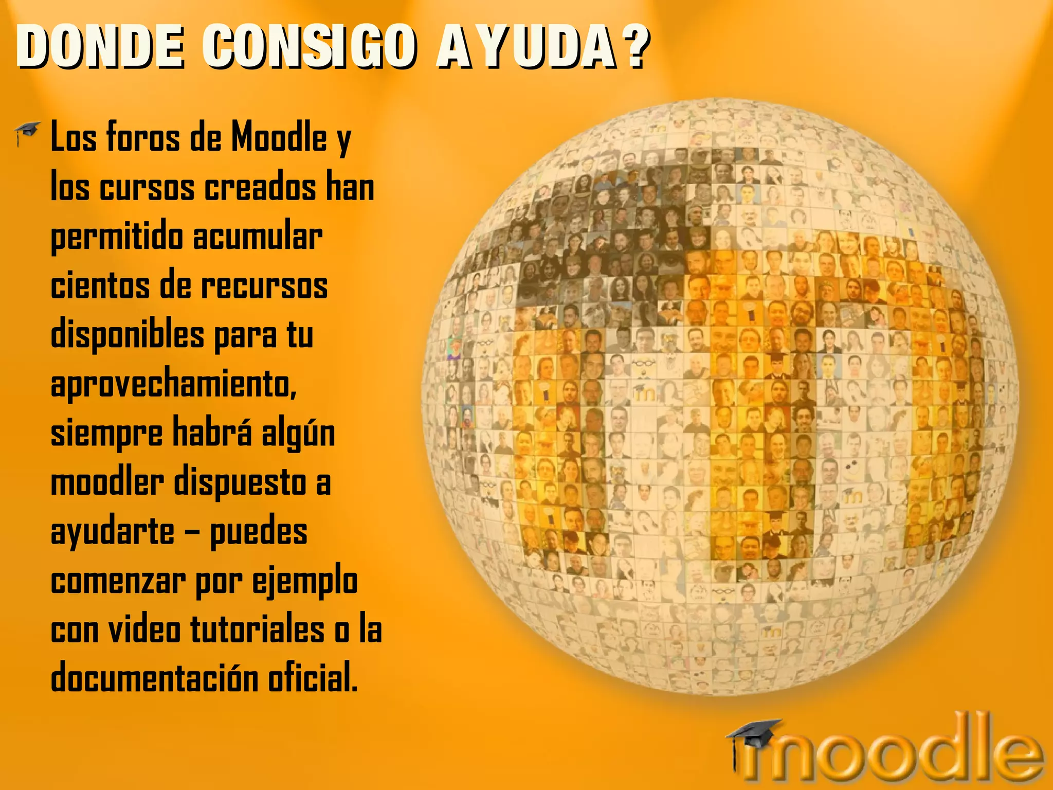 DONDE CONSIGO AYUDA?DONDE CONSIGO AYUDA?
Los foros de Moodle y
los cursos creados han
permitido acumular
cientos de recursos
disponibles para tu
aprovechamiento,
siempre habrá algún
moodler dispuesto a
ayudarte – puedes
comenzar por ejemplo
con video tutoriales o la
documentación oficial.
 