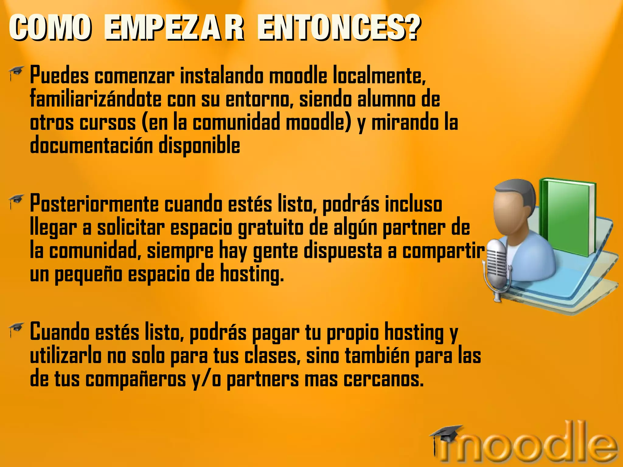 COMO EMPEZAR ENTONCES?COMO EMPEZAR ENTONCES?
Puedes comenzar instalando moodle localmente,
familiarizándote con su entorno, siendo alumno de
otros cursos (en la comunidad moodle) y mirando la
documentación disponible
Posteriormente cuando estés listo, podrás incluso
llegar a solicitar espacio gratuito de algún partner de
la comunidad, siempre hay gente dispuesta a compartir
un pequeño espacio de hosting.
Cuando estés listo, podrás pagar tu propio hosting y
utilizarlo no solo para tus clases, sino también para las
de tus compañeros y/o partners mas cercanos.
 