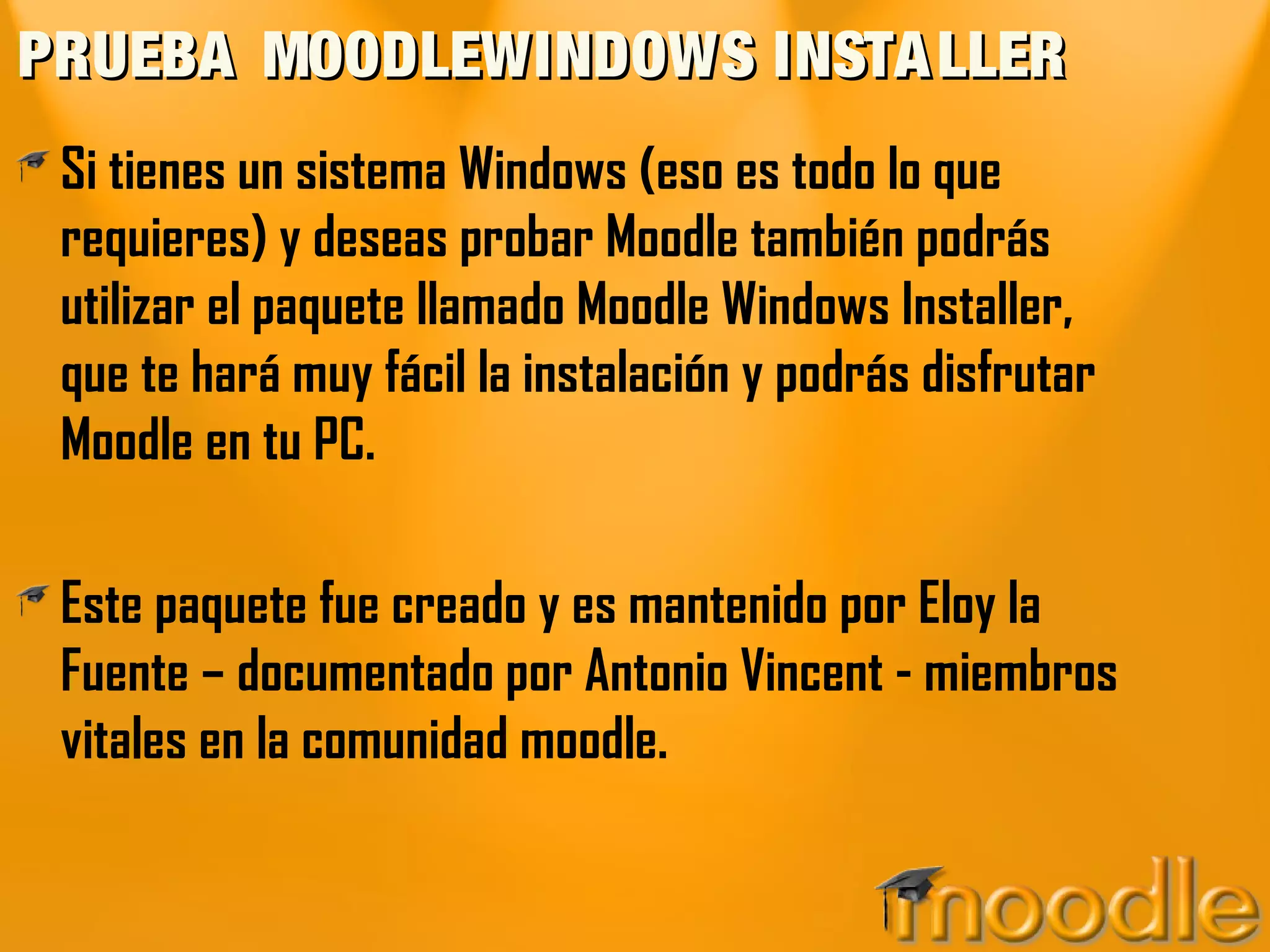 PRUEBA MOODLEWINDOWS INSTALLERPRUEBA MOODLEWINDOWS INSTALLER
Si tienes un sistema Windows (eso es todo lo que
requieres) y deseas probar Moodle también podrás
utilizar el paquete llamado Moodle Windows Installer,
que te hará muy fácil la instalación y podrás disfrutar
Moodle en tu PC.
Este paquete fue creado y es mantenido por Eloy la
Fuente – documentado por Antonio Vincent - miembros
vitales en la comunidad moodle.
 