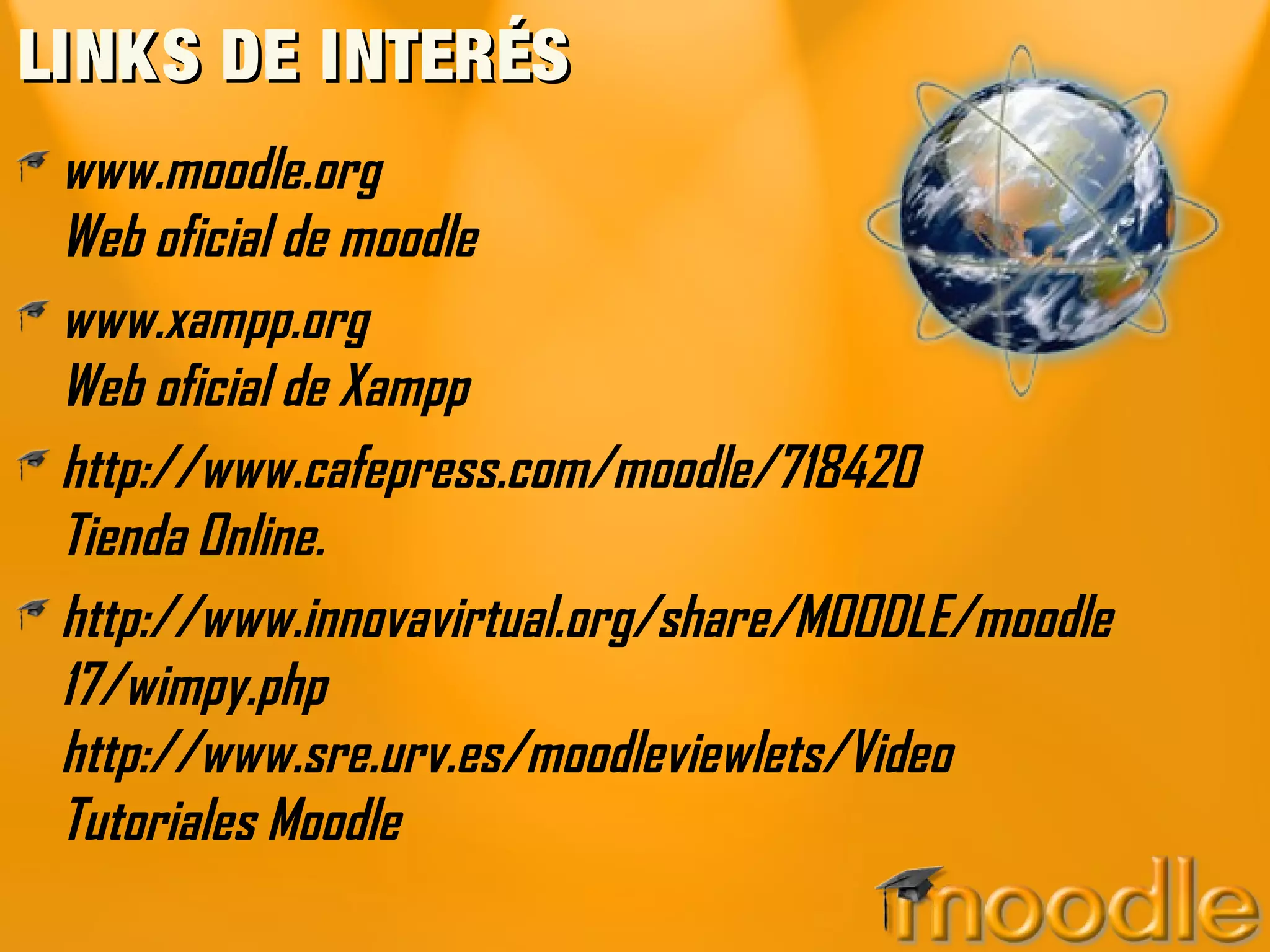 LINKS DE INTERÉSLINKS DE INTERÉS
www.moodle.org
Web oficial de moodle
www.xampp.org
Web oficial de Xampp
http://www.cafepress.com/moodle/718420
Tienda Online.
http://www.innovavirtual.org/share/MOODLE/moodle
17/wimpy.php
http://www.sre.urv.es/moodleviewlets/Video
Tutoriales Moodle
 