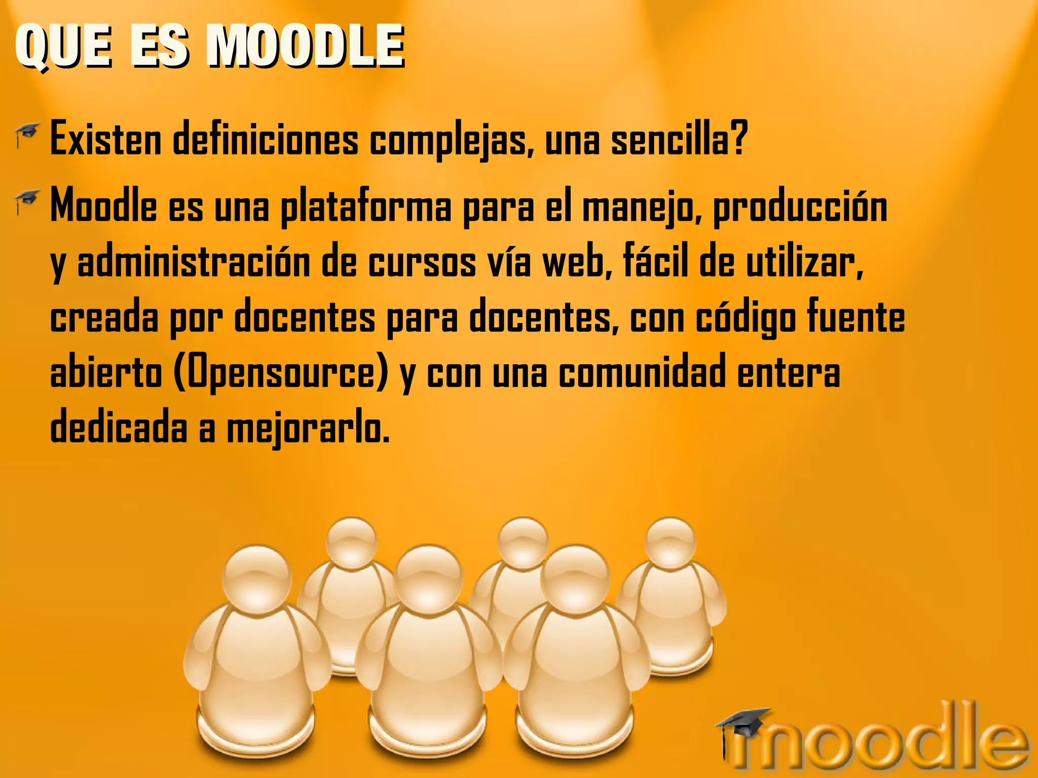 QUE ES MOODLEQUE ES MOODLE
Existen definiciones complejas, una sencilla?
Moodle es una plataforma para el manejo, producción
y administración de cursos vía web, fácil de utilizar,
creada por docentes para docentes, con código fuente
abierto (Opensource) y con una comunidad entera
dedicada a mejorarlo.
 