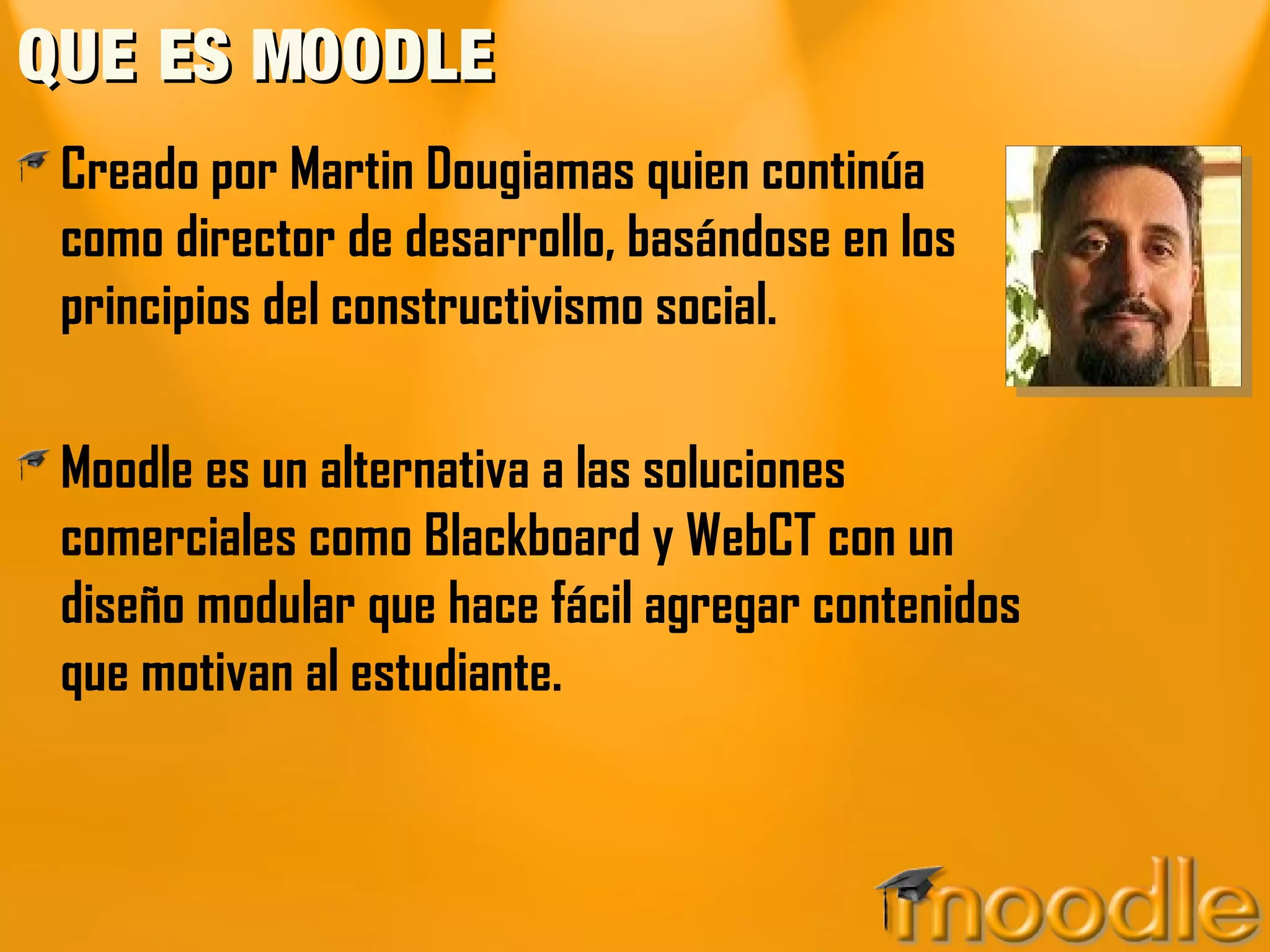 QUE ES MOODLEQUE ES MOODLE
Creado por Martin Dougiamas quien continúa
como director de desarrollo, basándose en los
principios del constructivismo social.
Moodle es un alternativa a las soluciones
comerciales como Blackboard y WebCT con un
diseño modular que hace fácil agregar contenidos
que motivan al estudiante.
 