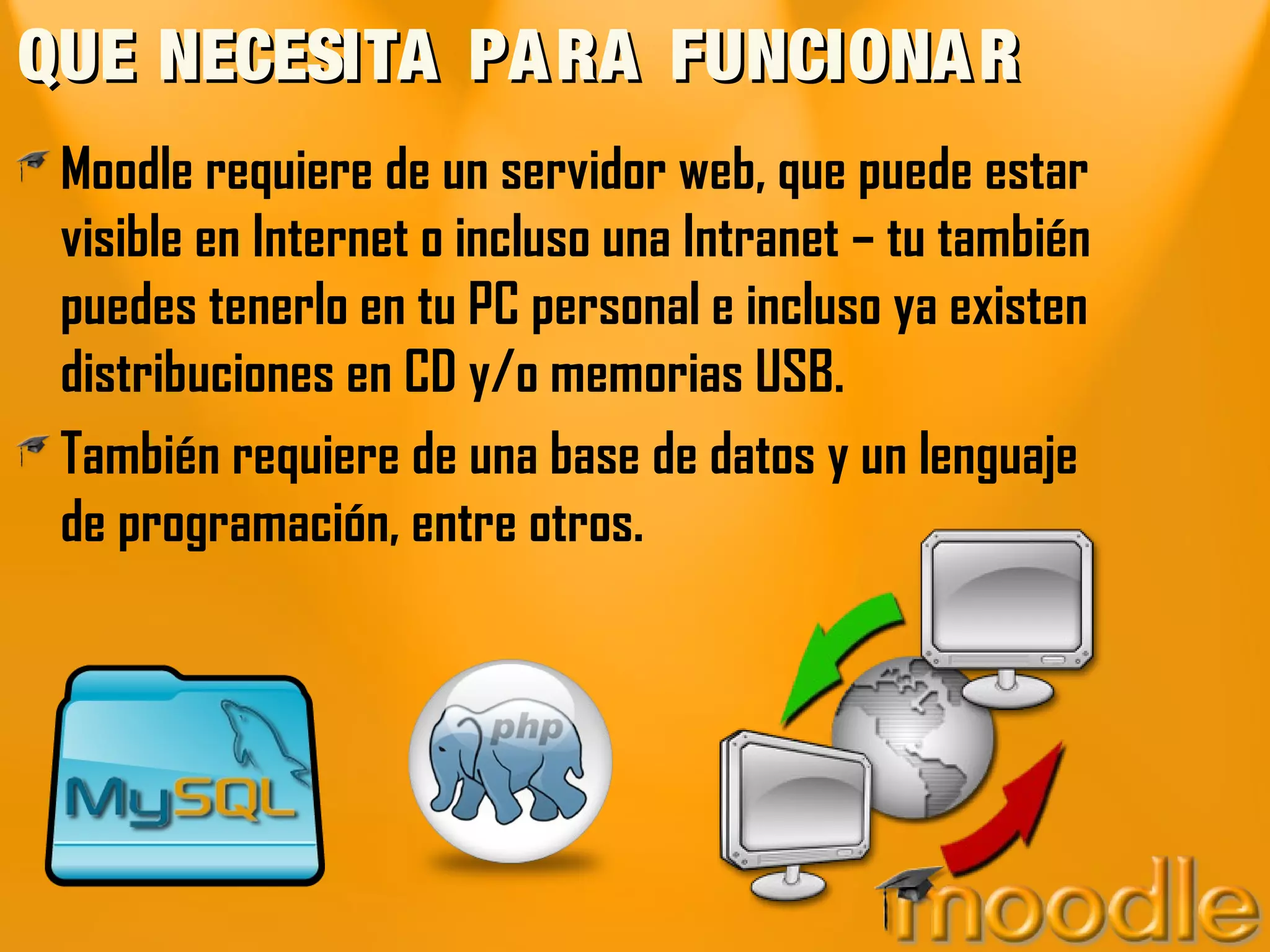 QUE NECESITA PARA FUNCIONARQUE NECESITA PARA FUNCIONAR
Moodle requiere de un servidor web, que puede estar
visible en Internet o incluso una Intranet – tu también
puedes tenerlo en tu PC personal e incluso ya existen
distribuciones en CD y/o memorias USB.
También requiere de una base de datos y un lenguaje
de programación, entre otros.
 