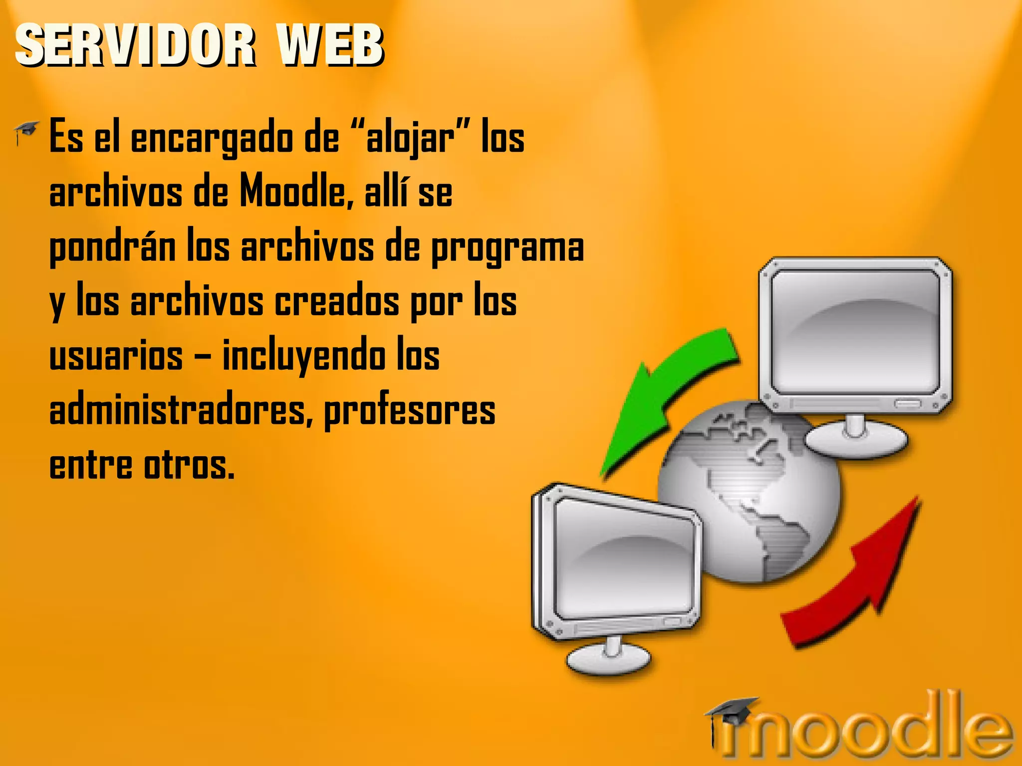 SERVIDOR WEBSERVIDOR WEB
Es el encargado de “alojar” los
archivos de Moodle, allí se
pondrán los archivos de programa
y los archivos creados por los
usuarios – incluyendo los
administradores, profesores
entre otros.
 