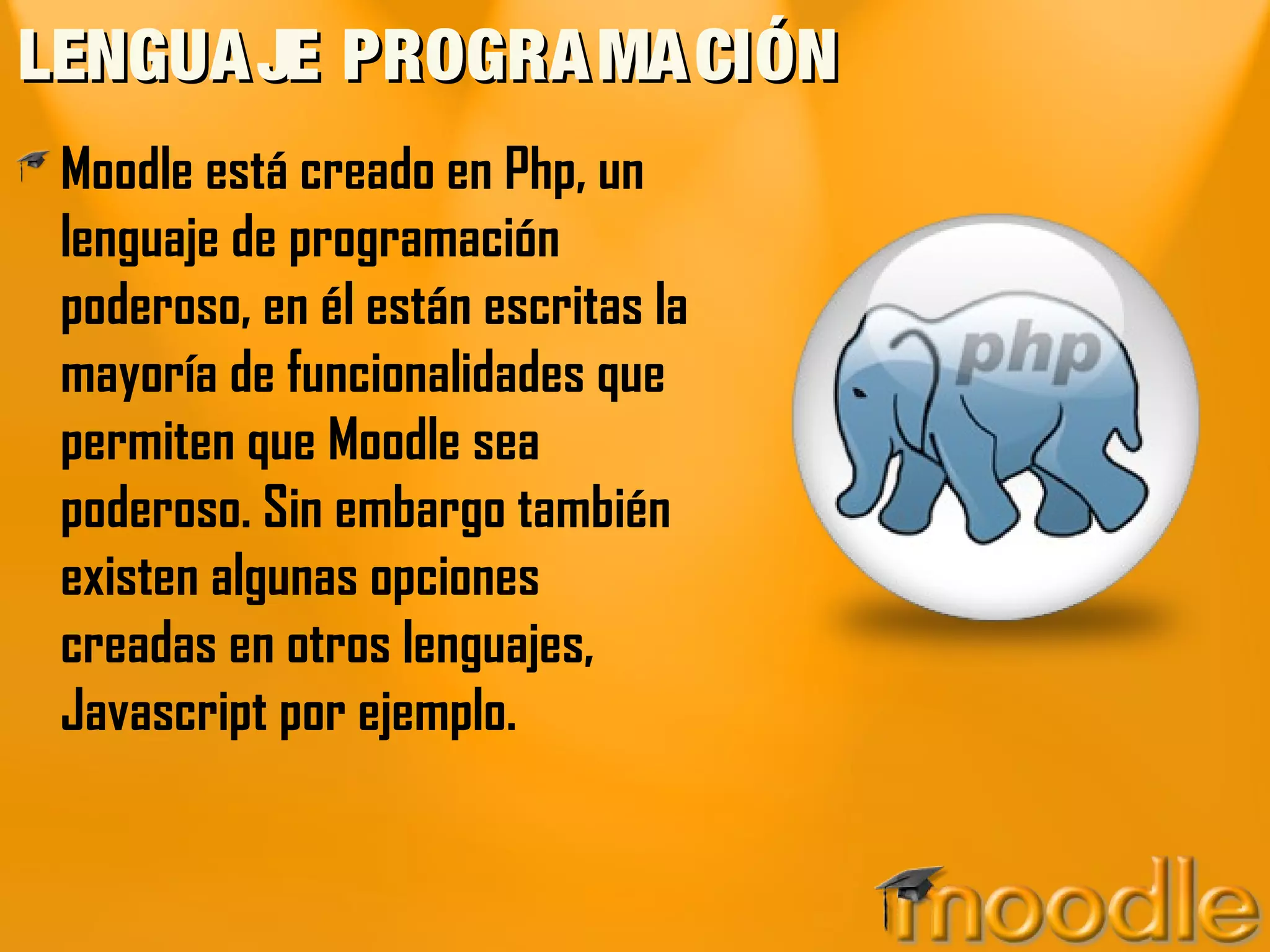 LENGUAJE PROGRAMACIÓNLENGUAJE PROGRAMACIÓN
Moodle está creado en Php, un
lenguaje de programación
poderoso, en él están escritas la
mayoría de funcionalidades que
permiten que Moodle sea
poderoso. Sin embargo también
existen algunas opciones
creadas en otros lenguajes,
Javascript por ejemplo.
 