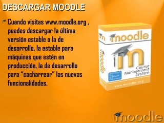 DESCARGAR MOODLE Cuando visitas www.moodle.org , puedes descargar la última versión estable o la de desarrollo, la estable para máquinas que estén en producción, la de desarrollo para “cacharrear” las nuevas funcionalidades. 
