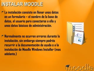 INSTALAR MOODLE La instalación consiste en llenar unos datos en un formulario – el nombre de la base de datos, el usuario para conectarse a ella y unos datos básicos de administración. Normalmente no ocurren errores durante la instalación, sin embargo siempre podrás recurrir a la documentación de ayuda o a la instalación de Moodle Windows Installer (mas adelante.) 