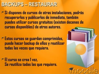BACKUPS – RESTAURAR Si dispones de cursos de otras instalaciones, podrás recuperarlos y publicarlos de inmediato, también puedes utilizar cursos gratuitos (existen decenas de cursos disponibles) de otros autores. Estos cursos se guardan comprimidos, puede hacer backup de ellos y reutilizar todas las veces que requiera. El curso se crea 1 vez, Se reutiliza todas las que requiera. 