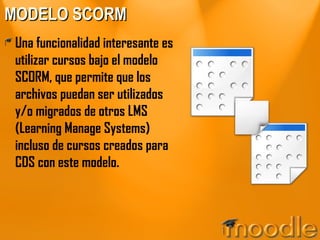 MODELO SCORM Una funcionalidad interesante es utilizar cursos bajo el modelo SCORM, que permite que los archivos puedan ser utilizados y/o migrados de otros LMS (Learning Manage Systems) incluso de cursos creados para CDS con este modelo. 
