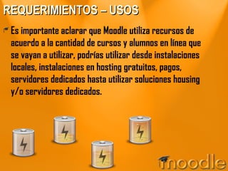 REQUERIMIENTOS – USOS Es importante aclarar que Moodle utiliza recursos de acuerdo a la cantidad de cursos y alumnos en línea que se vayan a utilizar, podrías utilizar desde instalaciones locales, instalaciones en hosting gratuitos, pagos, servidores dedicados hasta utilizar soluciones housing y/o servidores dedicados. 