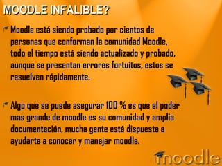 MOODLE INFALIBLE? Moodle está siendo probado por cientos de personas que conforman la comunidad Moodle, todo el tiempo está siendo actualizado y probado, aunque se presentan errores fortuitos, estos se resuelven rápidamente. Algo que se puede asegurar 100 % es que el poder mas grande de moodle es su comunidad y amplia documentación, mucha gente está dispuesta a ayudarte a conocer y manejar moodle. 