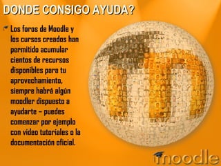 DONDE CONSIGO AYUDA? Los foros de Moodle y los cursos creados han permitido acumular cientos de recursos disponibles para tu aprovechamiento, siempre habrá algún moodler dispuesto a ayudarte – puedes comenzar por ejemplo con video tutoriales o la documentación oficial. 