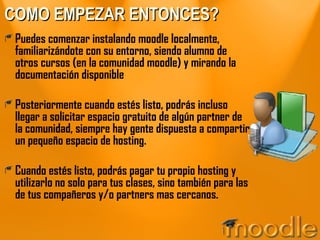 COMO EMPEZAR ENTONCES? Puedes comenzar instalando moodle localmente, familiarizándote con su entorno, siendo alumno de otros cursos (en la comunidad moodle) y mirando la documentación disponible Posteriormente cuando estés listo, podrás incluso llegar a solicitar espacio gratuito de algún partner de la comunidad, siempre hay gente dispuesta a compartir un pequeño espacio de hosting. Cuando estés listo, podrás pagar tu propio hosting y utilizarlo no solo para tus clases, sino también para las de tus compañeros y/o partners mas cercanos.  