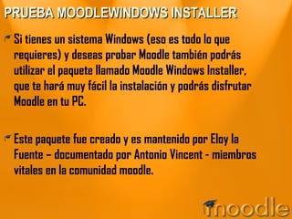 PRUEBA MOODLEWINDOWS INSTALLER Si tienes un sistema Windows (eso es todo lo que requieres) y deseas probar Moodle también podrás utilizar el paquete llamado Moodle Windows Installer, que te hará muy fácil la instalación y podrás disfrutar Moodle en tu PC. Este paquete fue creado y es mantenido por Eloy la Fuente – documentado por Antonio Vincent - miembros vitales en la comunidad moodle. 