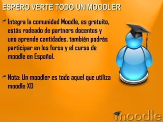 ESPERO VERTE TODO UN MOODLER Integra la comunidad Moodle, es gratuito, estás rodeado de partners docentes y uno aprende cantidades, también podrás participar en los foros y el curso de moodle en Español. Nota: Un moodler es todo aquel que utiliza moodle XD 
