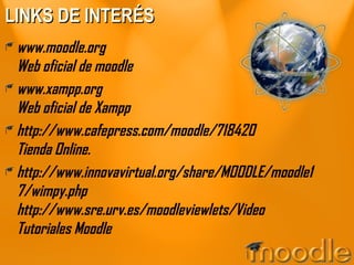 LINKS DE INTERÉS www.moodle.org Web oficial de moodle www.xampp.org Web oficial de Xampp http://www.cafepress.com/moodle/718420 Tienda Online. http://www.innovavirtual.org/share/MOODLE/moodle17/wimpy.php http://www.sre.urv.es/moodleviewlets/Video Tutoriales Moodle 
