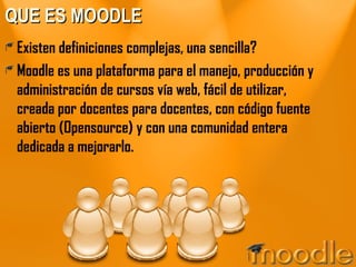 QUE ES MOODLE Existen definiciones complejas, una sencilla? Moodle es una plataforma para el manejo, producción y administración de cursos vía web, fácil de utilizar, creada por docentes para docentes, con código fuente abierto (Opensource) y con una comunidad entera dedicada a mejorarlo. 