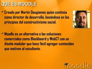 QUE ES MOODLE Creado por Martin Dougiamas quien continúa como director de desarrollo, basándose en los principios del constructivismo social. Moodle es un alternativa a las soluciones comerciales como Blackboard y WebCT con un diseño modular que hace fácil agregar contenidos que motivan al estudiante. 