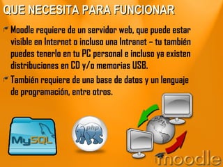 QUE NECESITA PARA FUNCIONAR Moodle requiere de un servidor web, que puede estar visible en Internet o incluso una Intranet – tu también puedes tenerlo en tu PC personal e incluso ya existen distribuciones en CD y/o memorias USB. También requiere de una base de datos y un lenguaje de programación, entre otros. 