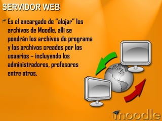 SERVIDOR WEB Es el encargado de “alojar” los archivos de Moodle, allí se pondrán los archivos de programa y los archivos creados por los usuarios – incluyendo los administradores, profesores entre otros.  
