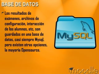 BASE DE DATOS Los resultados de exámenes, archivos de configuración, interacción de los alumnos, etc, son guardados en una base de datos, casi siempre Mysql, pero existen otras opciones, la mayoría Opensource. 