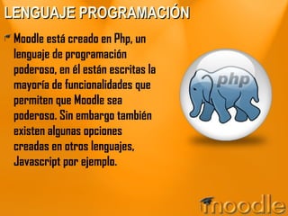 LENGUAJE PROGRAMACIÓN Moodle está creado en Php, un lenguaje de programación poderoso, en él están escritas la mayoría de funcionalidades que permiten que Moodle sea poderoso. Sin embargo también existen algunas opciones creadas en otros lenguajes, Javascript por ejemplo. 
