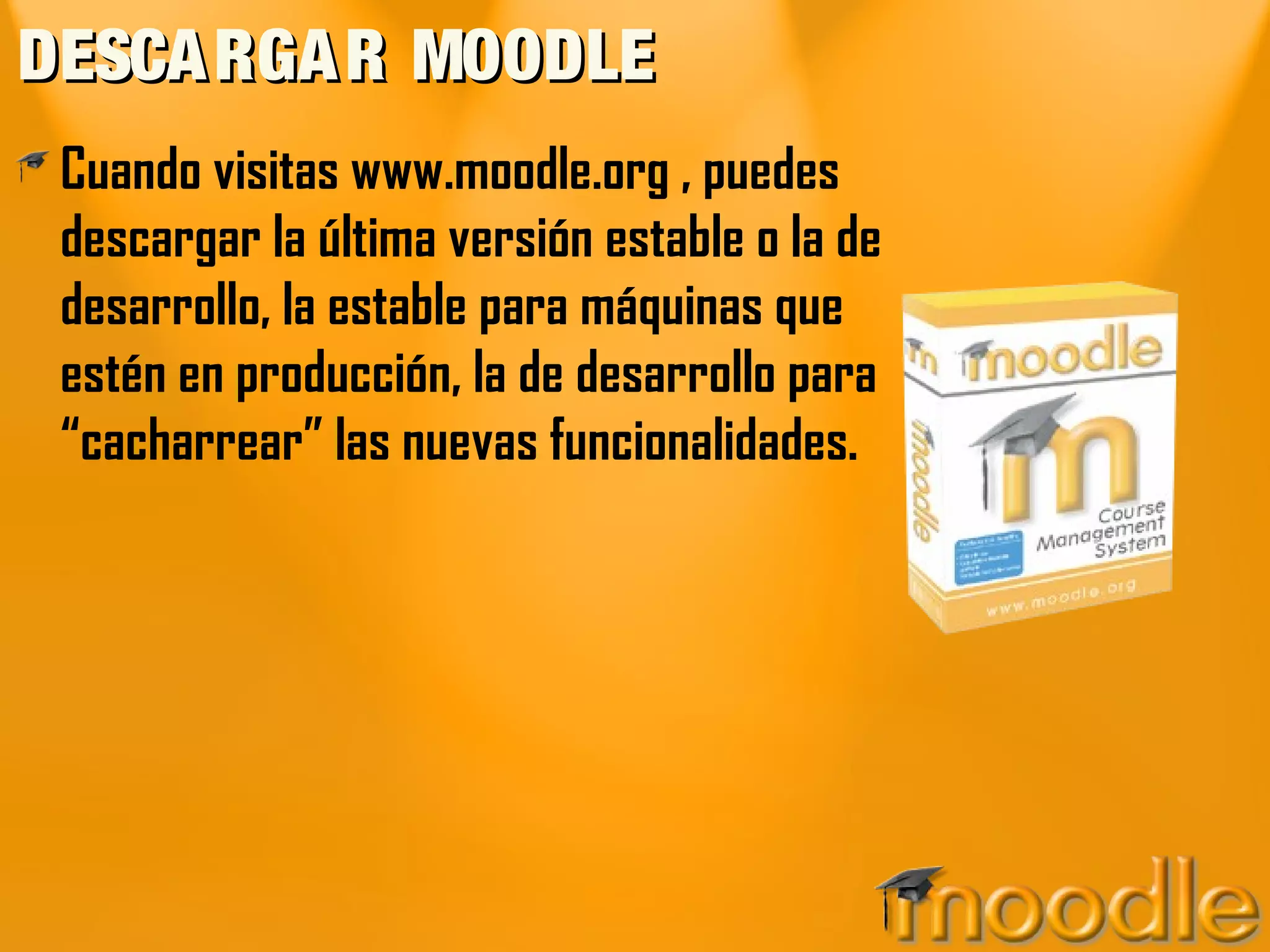 DESCA RGA R MOODLE
 Cuando visitas www.moodle.org , puedes
 descargar la última versión estable o la de
 desarrollo, la estable para máquinas que
 estén en producción, la de desarrollo para
 “cacharrear” las nuevas funcionalidades.
 