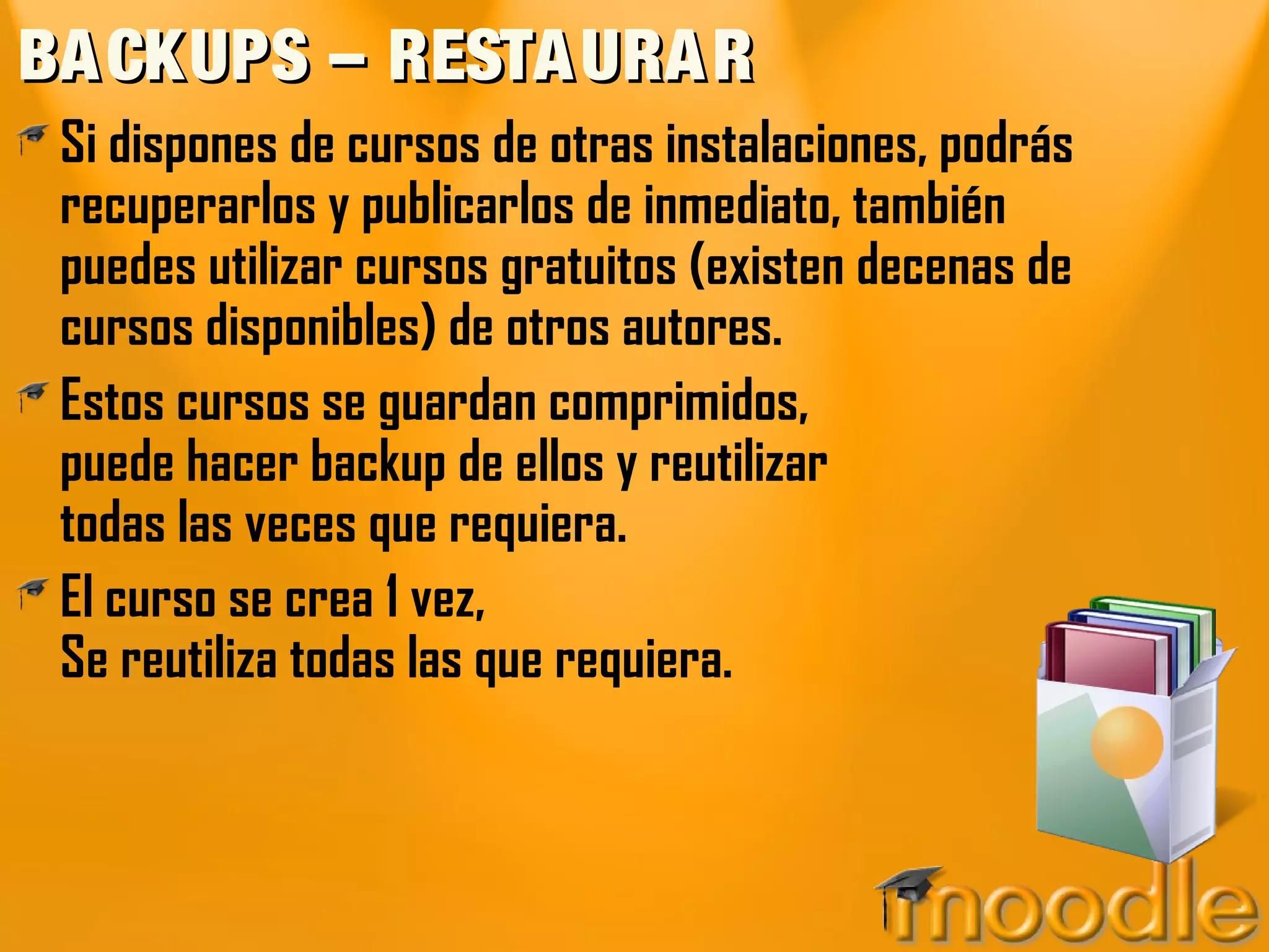 BA CKUPS – RESTA URA R
 Si dispones de cursos de otras instalaciones, podrás
 recuperarlos y publicarlos de inmediato, también
 puedes utilizar cursos gratuitos (existen decenas de
 cursos disponibles) de otros autores.
 Estos cursos se guardan comprimidos,
 puede hacer backup de ellos y reutilizar
 todas las veces que requiera.
 El curso se crea 1 vez,
 Se reutiliza todas las que requiera.
 
