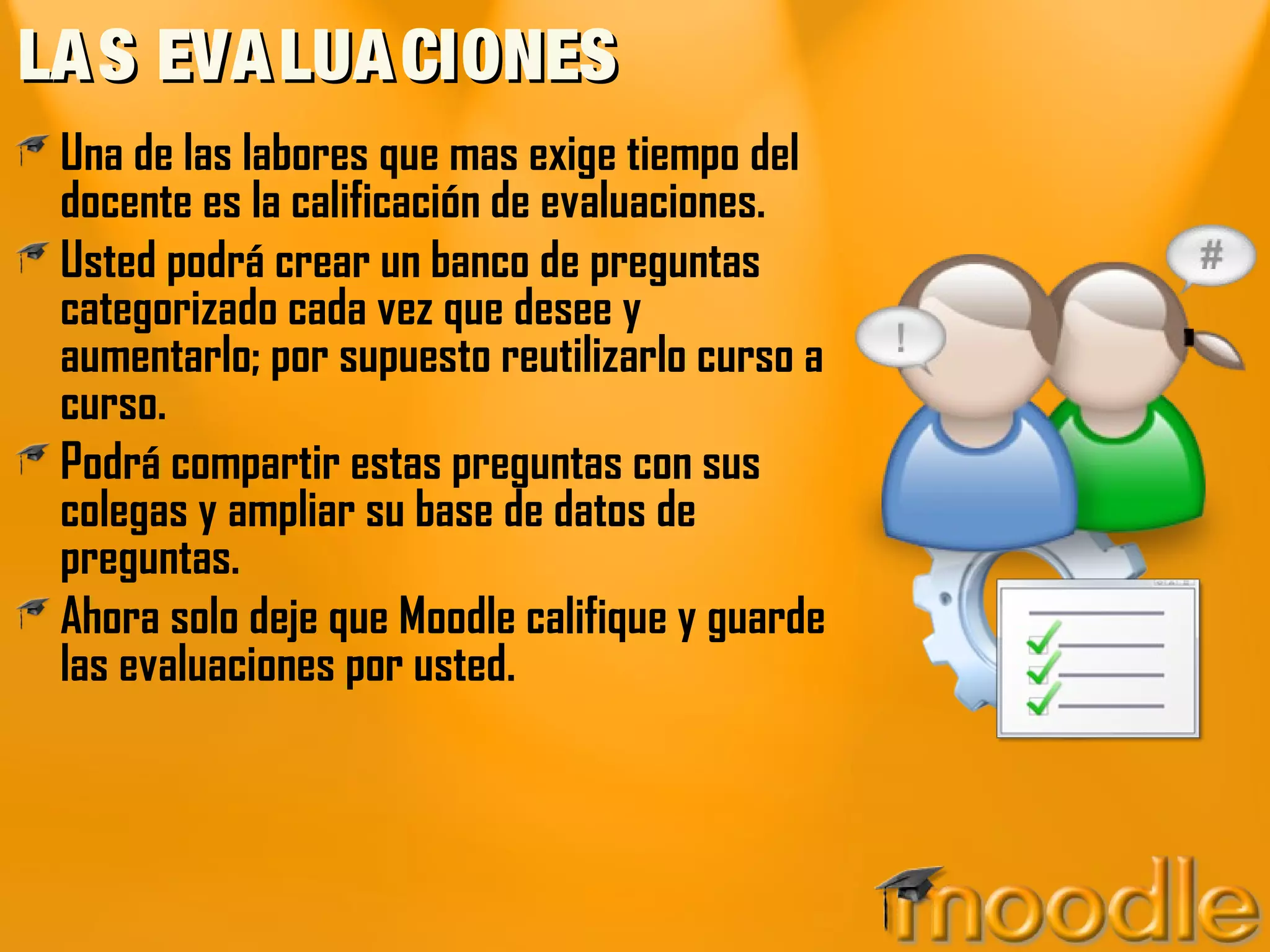 LA S EVA LUA CIONES
 Una de las labores que mas exige tiempo del
 docente es la calificación de evaluaciones.
 Usted podrá crear un banco de preguntas
 categorizado cada vez que desee y
 aumentarlo; por supuesto reutilizarlo curso a
 curso.
 Podrá compartir estas preguntas con sus
 colegas y ampliar su base de datos de
 preguntas.
 Ahora solo deje que Moodle califique y guarde
 las evaluaciones por usted.
 